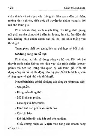 124 Quản trị bán hàng
chân thành và sử dụng các thông tin liên quan đến cá nhân,
những kinh nghiệm, kiến thức để truyền đạt nhằm mang lại lợi
ích cho thính giả.
Phải nói rõ ràng, rành mạch từng câu từng chữ, giọng
nói phải truyền cảm, chú ý đến âm lượng, âm sắc, âm điệu khi
nói. Không nhìn chăm chăm vào bài nói mà nhìn thẳng vào
thính giả.
Trang phục phải gọn gàng, lịch sự, phù hỢp với bối cảnh.
Sửdụng cồng cụ hễ trỢ:
Phải sáng tạo khi sử dụng công cụ hỗ trỢ. Đối với bài
thuyết trình ngắn không nên dựa vào bản trình chiếu (power
point) mà nên tập trung vào quan hệ với thính giả. Nên sử
dụng công cụ hỗ trỢ tác động vào thị giác để kích thích sự chú
ý lắng nghe và ghi nhớ của thính giả.
Người bán hàng có thể sử dụng các công cụ hỗ trỢsau đây:
- Sản phẩm.
- Hàng mẫu dùng thử.
٠
Mô hình sản phẩm.
- Catalogs và brochures.
- Hình ảnh sản phẩm và minh họa.
- Các bài báo.
- Đồ thị, biểu đồ, các kết quả thử nghiệm.
- Giấy chứng nhận và lý lịch mua hàng của khách hàng
có uy tín.
 