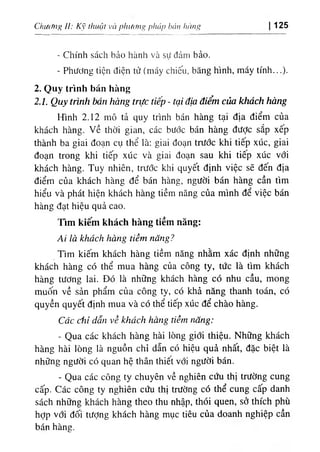 Chif(fng II: Kỹ thuật và phươni> pháp bán hàng 125
- Chính sách bảo hành và sự đảm bảo.
- Phương tiện điện tử (máy chiếu, băng hình, máy tính...).
2. Quy trình bán hàng
2.1. Quy trình bán hàng trực tiếp - tại địa điểm của khách hàng
Hình 2.12 mô tả quy trình bán hàng tại địa điểm của
khách hàng, về thời gian, các bước bán hàng đưỢc sắp xếp
thành ba giai đoạn cụ thể là: giai đoạn trước khi tiếp xúc, giai
đoạn trong khi tiếp xúc và giai đoạn sau khi tiêp xúc với
khách hàng. Tuy nhiên, trước khi quyết định việc sẽ đến địa
điểm của khách hàng để bán hàng, người bán hàng cần tìm
hiểu và phát hiện khách hàng tiềm năng của mình để việc bán
hàng đạt hiệu quả cao.
Tim kiếm khách hàng tiềm năng:
Ai là khách hàng tiềm năng?
Tim kiếm khách hàng tiềm năng nhằm xác định những
khách hàng có thể mua hàng của công ty, tức là tìm khách
hàng tương lai. Đó là những khách hàng có nhu cầu, mong
muốn về sản phẩm của công ty, có khả năng thanh toán, có
quyền quyết định mua và có thể tiếp xúc để chào hàng.
Các chỉ dẫn về khách hàng tiềm năng:
- Qua các khách hàng hài lòng giới thiệu. Những khách
hàng hài lòng là nguồn chỉ dẫn có hiệu quả nhất, đặc biệt là
những người có quan hệ thân thiêt với người bán.
- Qua các công ty chuyên về nghiên cứu thị trường cung
cấp. Các công ty nghiên cứu thị trường có thể cung cấp danh
sách những khách hàng theo thu nhập, thói quen, sở thích phù
hỢp với đối tượng khách hàng mục tiêu của doanh nghiệp cần
bán hàng.
 