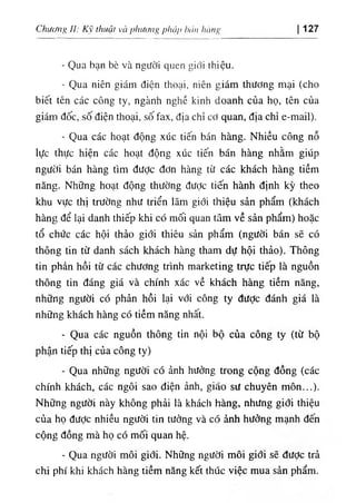 ChưưiỉỊi II: Kỹ thuật và I>hươn^pháp hán hàng 127
- Qua bạn bè và người quen giới thiệu.
- Qua niên giám điện thoại, niên giám thương mại (cho
biết tên các công ty, ngành nghề kinh doanh của họ, tên của
giám đốc, số điện thoại, số fax, địa chỉ cơ quan, địa chỉ e-mail).
- Qua các hoạt động xúc tiến bán hàng. Nhiều công nỗ
lực thực hiện các hoạt động xúc tiến bán hàng nhằm giúp
người bán hàng tìm được đơn hàng từ các khách hàng tiềm
năng. Những hoạt động thường được tiến hành định kỳ theo
khu vực thị trường như triển lãm giới thiệu sản phẩm (khách
hàng để lại danh thiếp khi có mối quan tâm về sản phẩm) hoặc
tổ chức các hội thảo giới thiêu sản phẩm (người bán sẽ có
thông tin từ danh sách khách hàng tham dự hội thảo). Thông
tin phản hồi từ các chương trình marketing trực tiếp là nguồn
thông tin đáng giá và chính xác về khách hàng tiềm năng,
những người có phản hồi lại với công ty đưỢc đánh giá là
những khách hàng có tiềm năng nhất.
- Qua các nguồn thông tin nội bộ của công ty (từ bộ
phận tiếp thị của công ty)
- Qua những người có ảnh hưởng trong cộng đồng (các
chính khách, các ngôi sao điện ảnh, gião sư chuyên môn...).
Những người này không phải là khách hàng, nhưng giới thiệu
của họ đưỢc nhiều người tin tưởng và có ảnh hưởng mạnh đến
cộng đồng mà họ có mối quan hệ.
- Qua người môi giới. Những người môi giới sẽ được trả
chi phí khi khách hàng tiềm năng kết thúc việc mua sản phẩm.
 