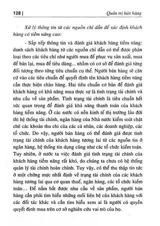 128 Quản trị bán hàng
Xử lý thông tin từ các nguồn chỉ dẫn để xác định khách
hàng có tiềm năng cao:
- Sắp xếp thông tin và đánh giá khách hàng tiềm năng:
danh sách khách hàng từ các nguồn chỉ dẫn có thể được phân
loại theo các tiêu chí như người mua để phục vụ sản xuất, mua
để bán lại, mua để tiêu dùng... nhằm có cơ sở để đánh giá từng
đối tượng theo từng tiêu chuẩn cụ thể. Người bán hàng sẽ căn
cứ vào các tiêu chuẩn để quyết định tên khách hàng tiềm năng
cần thực hiện chào hàng. Hai tiêu chuẩn cơ bản để đánh giá
khách hàng có khả năng mua thực sự là tình trạng tài chính và
nhu cầu về sản phẩm. Tmh trạng tài chính là tiêu chuẩn hết
sức quan trọng để đánh giá khả năng thanh toán của khách
hàng tiềm năng, ở các nước có nền kinh tế thị trường lâu đời
thì hệ thống tài chính, ngân hàng của Nhà nước kiểm soát chặt
chẽ các khoản thu chi của các cá nhân, các doanh nghiệp, các
tổ chức. Do vậy, người bán hàng có thể đánh giá được tình
trạng tài chính của khách hàng tương lai từ các nguồn tin ở
ngân hàng, hệ thống tín dụng cũng như các tổ chức kiểm toán.
Tuy nhiên, ở nước ta việc đánh giá tình trạng tài chính của
khách hàng tiềm năng rất khó, do chúng ta chưa có hệ thống
quản lý tài chính hoàn chỉnh. Tuy vậy, có thể thu thập tin tức
ở một chừng mực nhất định về trạng tài chính của các khách
hàng tương lai qua cơ quan thuế, ngân hàng, các tổ chức kiểm
toán... Để nắm bắt đưỢc nhu cầu về sản phẩm, người bán
hàng cần phải tìm hiểu những mối liên hệ của khách hàng vdi
các đối tác khác và cần tìm hiểu xem ai là người có quyền
quyết định mua trên cơ sở nghiên cứu vai trò của họ.
 
