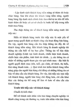 Chương II: Kỹ thuật và phương pháp hán hàng 129
- Lập danh sách kliách hàng tiềm năng sẽ thăm dò hoặc
chào hàng. Sau khi chọn tên khách hàng tiềm năng, người
hàng hàng lập danh sách chính thức theo thứ tự ưu tiên để tiến
hành thăm dò hoặc có cơ sở chuẩn bị bước kế tiếp trong tiến
trình mua hàng.
Thu thập thông tin về khách hàng tiềm năng trước khỉ
tiếp xúc:
Hiểu rõ khách hàng trước khi tiếp xúc là một yếu tố
quan trọng quyết định sự thành công của hoạt động bán hàng.
Do vậy, người bán hàng cần thu thập thông tin đầy đủ về
khách hàng tiềm năng. Khi khách hàng là doanh nghiệp thì
thông tin cần biết về họ bao gồm; Thông tin về bản thân
doanh nghiệp (Lĩnh vực kinh doanh, chiến lược kinh doanh,
chiến lược sản phẩm, tình hình tài chính...), các thông tin cá
nhân về những người tham gia vào quá trình mua - đặc biệt là
người quyết định mua (tên, tuổi, gia cảnh, sở thích, thị hiếu,
khả năng thanh toán...). Quá trình tìm kiếm khách hàng tiềm
năng giúp cho người bán hàng chủ động có những thông tin cơ
bản về nhu cầu của khách hàng. Do vậy, khi tiếp xúc trực tiếp
với khách hàng, người bán hàng chủ động hơn, chỉ cần khai
thác các thông tin bổ sung để làm rõ hơn về nhu cầu của
khách hàng.
Trưốc khi tiếp xúc với khách hàng:
Chuẩn bị kiến thức:
Để trở thành một nhân viên bán hàng chuyên nghiệp và
thành công trong các thương vụ, trước tiên nhân viên bán hàng
 