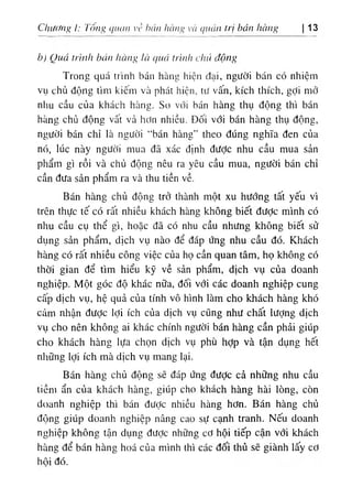 Chương I: l'ổng cỊiưin ،‫؛‬
’
‫؛‬ hán hàng ’à qucin trị bán hciiíg 13
b) Qua trinh bán hctnR là ، ‫ة‬
٠
‫اا‬ trlitlt cluẢ động
Trong quá trinh bán hàng hiện đại, ngiíờỉ bán có nhiệm
vụ chủ dộng tim kiếm và phát hiện, tií vấn, kích thích, gỢi mở
nliu cầu của khẩch hhng. So với bán hàng thụ dộng thi bán
hhng chủ dộng vất vả hdn nliỉều. Dối với bán hàng thụ dộng,
người bán chỉ là nsười “bán hàng” theo dUng nghĩa den của
n(١
, lúc này người mua dã xác định dưỢc nhu cầu mua sản
phẩm gl rồi và chủ dộng nêu ra yêu cầu mua, người bán chỉ
cần dưa sản phẩm ra và thu tiền về.
Bán hàng chủ động trở thành một xu hướng tất yêU ví
trên thực tế có rất nhiều khách hàng không biết dưỢc minh có
nltu câu cụ thể gì, hoặc dã có nhu cầu nhưng không biêt sử
dụng sản phẩm, d‫؛‬ch vụ nào dể dáp ứng nhu cầu dó. Khách
hàng có rất nhiều công việc của họ cần quan tâm, họ không có
thời gian dể tim hiểu kỹ về sản phẩm, dịch vụ của doanh
nghiệp. Một góc độ khác nữa, dối với các doanh nghiệp cung
cấp dịch vụ, hệ quả của tinh vô hlnh làm cho khách hàng khó
cảm nhận dược lợi ích của dịch vụ cQng như chất lượng dịch
vụ cho nên không ai khác chinh ngườỉ bán hàng cần phải giUp
cho khách hàng lựa chọn dlch vụ phù hỢp và tận dụng hết
nliUng lợi ích mà dlch vụ mang lại.
Bán hàng chủ dộng sẽ dáp ứng dưỢc cả những nhu cầu
tiềm ẩn của khách hàng, giUp cho khách hàng hài lOng, còn
doanh nghiệp thi bán dưỢc nhiồu hàng hơn. Bán hàng chủ
dộng giUp doanh nghiệp nâng cao sự cạnh tranh. Nếu doanh
nghiệp không tận dụng dưỢc những cơ hội tiếp cận với khách
hhng dể bán hàng hoá của minh thl các dối thủ sẽ giành lấy cơ
hôi đố.
 
