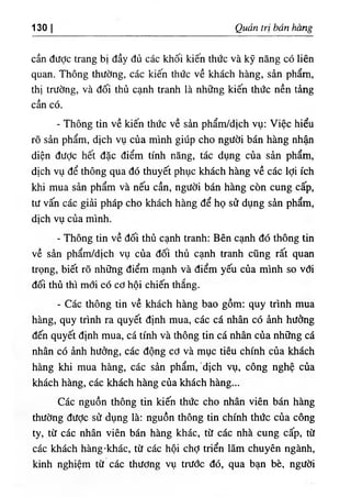 130 Quản trị bấn hàng
cần được trang bị đầy đủ các khối kiến thức và kỹ năng có liên
quan. Thông thường, các kiến thức về khách hàng, sản phẩm,
thị trường, và đối thủ cạnh tranh là những kiến thức nền tảng
cần có.
- Thông tin về kiến thức về sản phẩm/dịch vụ: Việc hiểu
rõ sản phẩm, dịch vụ của mình giúp cho người bán hàng nhận
diện được hết đặc điểm tính năng, tác dụng của sản phẩm,
dịch vụ để thông qua đó thuyết phục khách hàng về các lợi ích
khi mua sản phẩm và nếu cần, người bán hàng còn cung cấp,
tư vấn các giải pháp cho khách hàng để họ sử dụng sản phẩm,
dịch vụ của mình.
- Thông tin về đối thủ cạnh tranh: Bên cạnh đó thông tin
về sản phẩm/dịch vụ của đối thủ cạnh tranh cũng rất quan
trọng, biết rõ những điểm mạnh và điểm yếu của mình so với
đối thủ thì mới có cơ hội chiến thắng.
- Các thông tin về khách hàng bao gồm: quy trình mua
hàng, quy trình ra quyết định mua, các cá nhân có ảnh hưởng
đến quyết định mua, cá tính và thông tin cá nhân của những cá
nhân có ảnh hưởng, các động cơ và mục tiêu chính của khách
hàng khi mua hàng, các sản phẩm,'dịch vụ, công nghệ của
khách hàng, các khách hàng của khách hàng...
Các nguồn thông tin kiến thức cho nhân viên bán hàng
thường đưỢc sử dụng là: nguồn thông tin chính thức của công
ty, từ các nhân viên bán hàng khác, từ các nhà cung cấp, từ
các khách hàng ·khác, từ các hội chợ triển lãm chuyên ngành,
kinh nghiệm từ các thương vụ trước đó, qua bạn bè, người
 