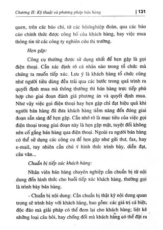 Chuơng 11: кэ thuật và phương ph، ١
p bán hímg 131
‫ا‬
quen, trên các báo chi, từ các hộỉ/nghỉệp đoàn, qua các báo
cáo chinh thức dược công bố của khách hàng, hay việc mua
thông tin từ các công ty nghiên cứu thỊ trường.
Hẹn gặp:
Công cụ thường đưỢc sử dụng nhất dể hẹn gặp là gọi
diện thoại. Cần xác định rõ cá nhân nào trong tổ chức mà
chUng ta muốn tiếp xúc. Lưu y là khách hàng tổ chức cQng
như người tiêu dUng dều trải qua các bước trong quá trinh ra
quyết định mua mà thông thường thi bán hàng trực tiếp phù
hỢp cho giai đoạn đánh giá phương án và quyêt dinh mua.
Như vậy việc gọi diện thoại hay hẹn gặp chỉ dạt hiệu quà khi
người bán hàng dẫ dưa khách hàng tiềm năng dến dUng giai
đoạn sẵn sàng dể hẹn gặp. cần nhớ rO là mục tiêu của yỉệc gọi
diện thoại trong giai đoạn này là hẹn gặp mặt, tuyệt dối không
nên cố gắng bán hàng qua diện thoại. Ngoài ra người bán hàng
có thể sử dụng các công cụ dể hẹn gặp như gửi thư, fax, hay
e-mail, tuy nhiên cần chú y hình thức trình bày, diễn dạt,
câu văn...
C h á bị tiếp xúc khách hàng:
Nhân viên bán hàng chuyên nghiệp cần chuẩn bị từ nội
dung dến hình thức cho buổi tiếp xUc kliách hạng, thường gọi
là trình bày bán hàng.
- Chuẩn bị nội dung: Cần chuẩn bị thật kỹ nội dung quan
trọng sẽ trình bày với khách hàng, bao gồm: các giá trị cá biệt,-
dộc dáo mà giài pháp có thể dem lại cho khách hàng; liệt kê
những loại câu hối, hay chống dối mà'khách hàng có thể dặt ra'
 
