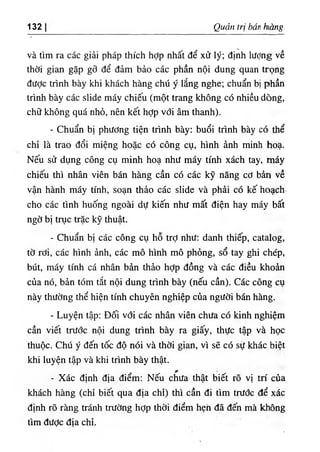 132 Quản trị bán hàng
và tìm ra các giải pháp thích hỢp nhất để xử lý; định lượng về
thời gian gặp gỡ để đảm bảo các phần nội dung quan trọng
đưỢc trình bày khi khách hàng chú ý lắng nghe; chuẩn bị phần
trình bày các slide máy chiếu (một trang không có nhiều dòng,
chữ không quá nhỏ, nên kết hợp với âm thanh).
- Chuẩn bị phương tiện trình bày; buổi trình bày có thể
chỉ là trao đổi miệng hoặc có công cụ, hình ảnh minh hoạ.
Nếu sử dụng công cụ minh hoạ như máy tính xách tay, máy
chiếu thì nhân viên bán hàng cần có các kỹ năng cơ bản về
vận hành máy tính, soạn thảo các slide và phải có kế hoạch,
cho các tình huống ngoài dự kiến như mất điện hay máy bất
ngờ bị trục trặc kỹ thuật.
- Chuẩn bị các công cụ hỗ trỢ như: danh thiếp, catalog,
tờ rơi, các hình ảnh, các mô hình mô phỏng, sổ tay ghi chép,
bút, máy tính cá nhân bản thảo hỢp đồng và các điều khoản
của nó, bản tóm tắt nội dung trình bày (nếu cần). Các công cụ
này thường thể hiện tính chuyên nghiệp của người bán hàng.
- Luyện tập; Đối với các nhân viên chưa có kinh nghiệm
cần viết trước nội dung trình bày ra giấy, thực tập và học
thuộc. Chú ý đến tốc độ nói và thời gian, vì sẽ có sịf khác biệt
khi luyện tập và khi trình bày thật.
- Xác định địa điểm: Nếu cííưa thật biết rõ vị trí của
khách hàng (chỉ biết qua địa chỉ) thì cần đi tìm trước để xác
định rõ ràng tránh trường hợp thời điểm hẹh đã đến mà không
tìm đươc đĩa chỉ.
 