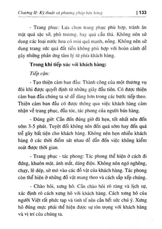 ing')búu l١
‫ة‬
‫ا‬
)
١
‫ا‬
١
‫ا‬
‫؟‬
í١
‫؛‬(
thuật và p١
u Chiicing II: к ١ 133
- Trang phục: Lựa chọn trang phục phù hỢp, tránh ăn
mặt quá sặc sỡ, phô trtíPng, hay quá cẩu thả. Không nên sử
dụng các loại nước hoa cổ mùi quá mạnh, nồng. Không nên sử
dụng trang sức quá dắt tiền không phù hợp với hoàn cảnh dễ
gây những phản ứng tâm ly từ phía khách hàng.
Trong khi tỉếp xúc vổỉ khách hàng:
Tiếp cận:
- Tạo thiện cảm ban dầu; Thành công của một thương vụ
dôi khi dưỢc quyết định từ những giây dầu tiên. Có dưỢc thiện
cẳm ban dầu chUng ta sẽ dễ dàng hơn trong các bước tiếp theo.
Thiện cảm ban dầu có dưỢc thông qua việc khách hàng cảm
nhận về trang phục, dầu tóc, tác phong của người bán hàng.
- DUng giờ: Cần dên dUng giờ dã hẹn, tốt nhất nên dến
sớm 3-5 phUt. Tuyệt dối không nên dến quá sớm hay dến quá
trễ gây bất tiện cho khách hàng. Không nên hẹn nhiều khách
hàng ớ các thời điểm sát nhau dễ dẫn dến việc không kiểm
soát dược thời gian.
- Trang phục - tác phong: Tác phong thể hiện ở cách di
dứng, khuôn mặt, ánh mắt, dáng diệu. Không nên ngó nghêng,
chạy, lê dép, sờ mó vào các dồ vật của khách hàng. Tác phong
cOn thể hiện ở những dồ vật mang theo và cách sắp xếp chUng.
- Chào hỏi, xưng hô: cần chào hỏi rO ràng và llch sự,
xác dinh rO cách xưng hô với kliách hàng. Cách xưng hô cùa
người Việt rất phức tạp và tinh tế nên cần hết sức chú y. Xưng
hô dUng mực phài thể hiện dược sự tôn trọng với khách hàng
và vị trí của chUng ta.
 