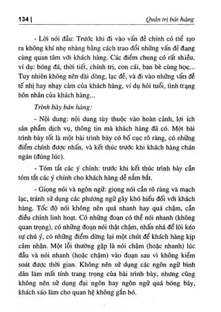 ‫ا‬
134 Quan tri bar. hàng
- Lờ‫؛‬ nóỉ dầu: Trước khi di vào vấn dề chinh có thể tạo
ra không khi nhẹ nhàng bằng cách trao dổí những vấn dề dang
cùng quan tâm với khách hàng. Các d‫؛‬ểm chung có rất ahlều,
ví dụ: bOng đá, thờ‫؛‬ tiết, chinh trj, con cá‫؛‬, bạn bè cUng học...
Tuy nhiên không nên dài dOng, lạc dề, và d‫؛‬ vào những vấn dề
tế nhị hay nhạy cảm của khách hàng, ví dụ hỏi tuổ‫؛‬, tinh trạng
hôn nhân của khách hàng...
Trinh bày bán hàng:
- Nội dung: nộ! dung tùy thuộc vào hoàn cảnh, lợi ích
sần phẩm dỊch vụ, thông tin mà khách hàng dã có. Một bài
trình bày tốt là một bài trinh bày có 'bố cục rO ràng, có những
điểm chinh dược nhấn, và kết thUc trước khi khách hàng chán
ngán (dUng lức).
- Tóm tắt các ý chinh: trước khi kết thUc trinh bày cần
tóm tắt các ý chinh cho khách hàng dễ nắm bắt.
- Giọng nói và ngôn ngữ: giọng nói cần rõ ràng và mạch
lạc, tránh sử dụng các phương ngữ gây khó hiểu dối với khdch
hàng. Tốc độ nói không nên quá nhanh hay quá chậm, cần
diều chinh linh hoạt. Có những đoạn có thể ndi nhanh (không
quan trọng), có những đoạn nói thật chậm) nhấn nhá dể lôi kéo
sự chú ý, có những d‫؛‬ểm dừng lại một chUt dể khách hàng kịp
càm nhận. Một lỗi thường gặp là nói chậm (hoặc nhanh) lúc
dầu và nói nhanh (hoặc chậm) vào đoạn sau V
Î không kiểm
soát dược thờ‫؛‬ gian. Không nên sử dụng các ngôn ng. binh
dân làm mất tinh trang trọng của bài trình bày, nhưng cQng
không nên sử dụng dạỉ ngôn hay ngôn ngữ quá bOng bày,
khách sáo làm cho quan hệ không gắn bO.
 