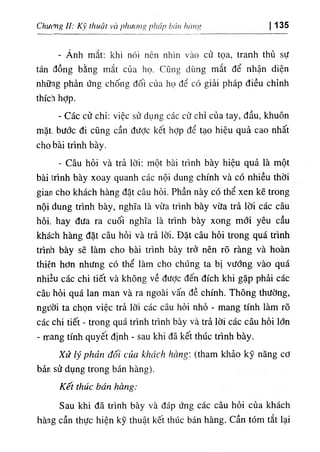 Chưởvg II: ‫ﻵﻛﺎ‬ thuật và ‫(ﺀااااا‬,,‫ةا‬ pháp bán l(ing 135
- Ánh mắt: khi nứi nên nhln vào cử tọa, tranh thủ sự
tán đồng bằng mắt của họ. CQiig díing mắt dể nhận diện
nhữag phản ứng chống dối của họ dể có giải pháp diều chinh
thích hỢp.
- Các cử chỉ: việc sử dụng các cử chỉ của tay, dầu, khuôn
mặt. bước di cQng cần dưỢc kêt hỢp dể tạo hiệu quả cao nhất
cho bài trinh bày.
- Câu hỏi và trả lời; một bài trinh bày hiệu quả là một
bàí trinh bày xoay quanh các nội dung chinh và có nhiều thời
gian cho khách hàng dặt câu hỏi. Phần này có thể xen kẽ trong
nội dung trinh bày, nghĩa là vừa trinh bày vừa trầ lời các câu
hối. hay dưa ra cuối nghĩa là trinh bày xong mổí yêu cầu
khách hàng dặt câu hỗí và trả lời. Dặt câu hỗi trong quá trinh
trinh bày sẽ làm cho bài trinh bày trở nên rO ràng và'hoàn
thiện hơn nhitng có thể làm cho chUng ta bỊ vướng vào quá
nhỉếu các chi tiết và không về dưỢc dến dích khi gặp phài các
câu hởi quá lan man và ra ngoài vấn dề chinh. Thông thường,
ngiỉờỉ ta chọn việc trả lờí các câu hỏi nhồ - mang tinh làm rO
các chỉ tiết - trong quá trinh trinh bày và trả lời các câu hồi lớn
- mang tinh quyêt dinh - sau khi dã kết thUc trinh bày.
Xử lý phản đối của khách hờng (tham khảo kỹ năng cơ
bẩn sử dụng trong bán hàng).
Kết thúc bán Hang:
Sau khi dã trinh bày và dáp ứng các câu hỏi cùa khách
hàng cần thực hiện kỹ thuật kêt thUc bán hàng. cần. tóm tắt lại
 