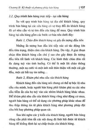 Chiíơng II: thuật và phươiĨg ρΐιάρ bún Itbng 137
‫ا‬
2.2. Quy trinh bán hàng trực tiếp - ‫؛‬ợ‫؛‬ cửa hàng
So với quy trinh bán hàng tại dịa chỉ khách hàng, quy
trinh bán hàng tại các cửa hàng cớ sự thay dổi do khách hàng
dã cổ nhu cầu và tự tim dến cửa hàng dể mua. Quy trình bán
hàng tại cửa hàng gồm các budc cơ bản nêu dudi dây:
Bưởc 1, CViao đón khách hCtng và gây ấn tưỢng dầu tiên
Những ấn tưỢng ban dầu khi tiếp xúc có tác dộng lớn
đến tâm trạng, thiện cảm của khách hàng. Do vậy, ở giai đoạn
chào dOn khách hàng cần chU ý sao cho gây dưỢc ấn tượng
dầu tiên tốt lành với khách hàng. Các hình thức chào dón rất
da dạng tuỳ vào tinh huống, co thể là một lời chào thông
thường, một nụ cười và một ánh mắt thân thiện với một cái gật
dầu, một cái bắt tay tin tường...
Bước 2, Khám phá nhu cầu của khách hàng
Khách hàng dến cửa hàng nói chung có thể tự bộc lộ nhu
cầu của minh, hoặc người bán hàng phẩi khám phá ra các nhu
cầu tiềm ẩn của họ tuỳ vào các nhOm khách hàng khác nhau.
Dể khám phá nhu cầu của khách hàng cQng như dộng cơ mua,
ng:ười bán hàng cO thể sử dụng các phương pháp khác nhau dể
thu thập thông tin từ phía khách hàng như phương pháp dặt
câ‫ا‬
u hỏi hay phương pháp quan sát.
Sau khi nghe các ý kiến của khách hầng, người bán hàng
cũ‫؛‬ng cần phẩi tóm tắt các nội dung dã lĩnh hội dưỢc từ khách
hà‫ﻢ‬
‫ﻟ‬
ng dể khẳng dinh lại sự chấp thuận của khách hàng.
 