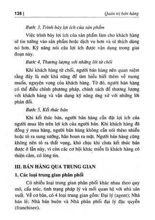 ‫ا‬
138 Quan tri bt'in tòng
Bước 3, Trinh bà^ ‫ا‬ợ‫ا‬ ích của sản phẩrn
٧ lệc trình bày lợi ích của sàn phẩm làm cho khách hàng
sẽ tin tưởng vào sàn phẩm hoặc dịch vụ hơn và sẽ thích dùng
nó hơn. Kỹ năng nói câu lợi ích dưỢc vận dụng trong giai
đoạn này.
Bước 4, Thương lượng vớl nhũng lơi từ chối
Khi khách hàng từ chối, người bán hàng nên quan niệm
rằng dây là một khả năng dể tlm hiểu biết thêm về mong
muốn, nguyện vọng của khách hàng. Từ dó, người bán hàng
có thể diều chinh phương pháp, chinh sách dể thương lượng
với khách hàng và vận dụng kỹ năng ứng xử với những lời
phản dối.
Bước 5, Kết thúc bán
Khi kết thUc bán, người bán hàng cần dặt lợi ích của
người mua lên trên lợi ích của người bán. Khi khách hàng dã
dồng ý mua hàng, người bán hàng không cần nói thêm nhiều
hoặc tỏ ra sung sương, hân hoan ra mặt. Người bán hàng cũng
không nên tố ra thất vọng, khó chịu khi chưa kết thUc bán
dưỢc ỏ lần này, vl còn các cơ hội khác miễn là khách hàng có
thiện cẩm, có lOng tin.
III. BÁN HÀNG QUA TRUNG GIAN
1. Các loạỉ trung gian phân phốỉ
Có nhiều loại trung gian phân phối khác nhau theo quy
mô, cấu trUc, tinh trạng pháp ly và mối quan hệ với nhà sàn
xuất, v ề cơ bẳn, có 4 loại trung gian gồm: Dại ly (agent)‫؛‬ Nhà
bán lè‫؛‬ Nhà bán buôn và Nhà phân phối dại ly dặc quyền
(franchisee).
 