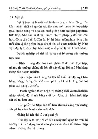 Chương ll: Kỹ thuật và phưtnig pháp hán hàng I 139
1.1. Đại lý
Đại lý (agent) là một loại hình trung gian hoạt động trên
kênh phân phối có quyền xác lập một mối quan hệ hỢp pháp
giữa khách hàng và nhà sản xuất giống như hai l^ên gặp nhau
trực tiếp. Nhà sản xuất chịu trách nhiệm pháp lý đối với các
hoạt động của đại lý. Còn đại lý thì đưỢc hưởng hoa hồng trên
mỗi đơn vị sản phẩm, hoặc doanh thu có được nhờ đại lý. Như
vậy, đại lý không chịu trách nhiệm về pháp lý với khách hàng.
Doanh nghiệp có thể sử dụng đại lý trong các trường
hỢp sau:
- Khách hàng đòi hỏi sảm phẩm được bán trực tiếp,
nhưng thị trường không đủ lớn để xây dựng đội ngũ bán hàng
riêng của doanh nghiệp.
- Lợi nhuận biên không đủ lớn để thiết lập đội ngũ bán
hàng riêng, nhưng đặc điểm sản phẩm và khách hàng đòi hỏi
phải bán hàng trực tiếp.
- Doanh nghiệp thâm nhập thị trường mới và muốn thâm
nhập vdi tốc độ nhanh bằng một lực lượng bán hàng trực tiếp
sẵn có tại khu vực.
- Sản phẩm sẽ được bán tốt hơn khi bán cùng với những
sản phẩm của các nhà sản xuất khác.
Những lợi ích khi sử dụng đại lý:
٠
Các đại lý thường đã có sẵn những mối quan hệ trên thị
trường, nên sử dụng họ sẽ cho phép nhà sản xuất thâm nhập
nhanh chóng vào thị trường.
 