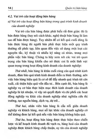 14 I Quản trị bán hàng
4.2. Vai trò của hoạt động bán hàng
a) Vai trò của hoạt động bán hàng trong quá trình kinh doanh
của doanh nghiệp
Vai trò của bán hàng được phát biểu rất đơn giản: đó là
bán đưỢc hàng (hay nói cách khác, nghệ thuật bán hàng là làm
sao để bán đưỢc hàng). Tuy nhiên để có kết quả cuối dùng là
bán đưỢc hàng thì người bán phải thực hiện một quy trình
thường rất phức tạp, liên quan đến việc sử dụng một loạt các
nguyên tắc, kỹ thuật và nhiều kỹ năng cá nhân, trong mọi
phần việc bán hàng. Chúng ta hãy xem xét các vai trò quan
trọng của bán hàng khiến cho nó đưỢc coi là một lĩnh vực
quan trọng trong hoạt động kinh doanh của doanh nghiệp:
Thứ nhất, bán hàng là khâu cuối cùng của quá trình kinh
doanh, đảm bảo quá trình kinh doanh diễn ra bình thường, nên
việc bán hàng hiệu quả là cơ sở để đẩy nhanh quá trình tái sản
xuất, cải thiện hiệu quả vốn đầu tư... Bên cạnh đó, bán hàng là
nghiệp vụ cơ bản thực hiện mục đích kinh doanh của doanh
nghiệp là lợi nhuận, vì vậy nó quyết định và chi phối các hoạt
động nghiệp vụ khác của doanh nghiệp như: nghiên cứu thị
trường, tạo nguồn hàng, dịch vụ, dự trữ...
Thứ hai, nhân viên bán hàng là cầu nối giữa doanh
nghiệp và khách hàng, mọi nỗ lực khác của doanh nghiệp có
thể không đem lại kết quả nếu việc bán hàng không hiệu quả.
Thứ ba, hoạt động bán hàng đưỢc thực hiện theo chiến
lược và kế hoạch kinh doanh đã vạch ra, hàng hoá của doanh
nghiệp đưỢc khách hàng chấp thuận, uy tín của doanh nghiệp
 