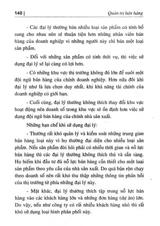 140 Quan trị bán bàng
- Các dạ ‫؛‬
‫؛‬ ý thường bán nhiều ‫؛‬oại sản phẩm có tinh bổ
sung cho nhau nên sẽ thuận tiện hơn nhUng nhân viên bán
hàng của doanh nghiệp v'i những người này chỉ bán một loại
sản phẩm.
- Dối vơi những sản phẩm có tinh thời vụ, thi việc sử
dụng dại ly sẽ lạỉ càng có lợi hơn.
- Có những khu vực thl trường không đủ lớn dể nuôi một
dội ngũ bán hàng của chinh doanh nghiệp. Hơn nữa dôi khỉ
dại lý nhu là lựa chọn duy nhất, khi khả năng tài chinh của
doanh nghiệp có giớỉ hạn.
- Cuối cUng, dại ly thường không thích thay dổi khu vực
hoạt dộng nên doanh, số trong khu vực sẽ ổn djnh hơn vỉệc sử
dụng dội ngũ bán hàng của chinh nhà sẩn xuất.
Những hạn chếkhi sử dụng dại lý:
- Thường rất khó quẩn ly và kiểm soát những trung gian
bán hàng loại này vl họ thường dại diện cho nhiều loạ‫؛‬ sản
phẩm. Nếu sẩn phẩm dOi hỏi phẳỉ có nhiều thời gian và nỗ lực
bán hàng thi các dại ly thường không thích thú và sẵn sàng.
Họ hiếm khi dầu tư đủ nỗ lực bán hàng cần thiết cho một loại
sản phẩm theo yêu cầu của nhà sàn xuất. Do quá bận rộn chạy
theo doanh số nên rất khó thu thập những thông tin phàn hồi
của thị trường từ phía những dại ly này.
- Mặt khác, dại ly thường thích tập trung nỗ lực bán
hàng vào các khách hàng lớn và những dơn hàng (dự án) lớn.
Do vậy, nếu như công ty có rất nhiều khách hàng nhố thi rất
khó sử dụng loại hlnh phân phối này.
 