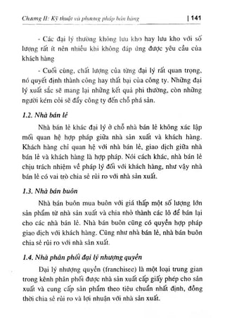 b
، 'tnhctng
١
‫ا‬
,
‫ا‬
‫ا‬
‫ة‬
‫ا‬
ii(itig

١
)
١
Chương ll: K thucit vti 141
‫ا‬
- Các đại ‫ا‬
‫د‬
‫ر‬
thường khOng lưư Icho hay lưu kho với số
lượng rất ít nên nhiều khi không dáp ứng dưỢc yêu cầu của
khách hàng
- Cuối cUng, cliất Iượng của từng dại ly rất quan trọng,
nó quyết định thành công hay thất bại của công ty. Những dại
lý xuất sắc sẽ mang lại những kết quả phi thường, còn những
người kém cỏi sẽ dẩy công ty dến chỗ phá sản.
1.2. Nha bán lẻ
Nhà bán lẻ khác dại lý ở chỗ nhà bán lẻ khOng xác lập
mối quan hệ hỢp pháp giữa nhà sản xuất và khách hàng.
Khách hàng chỉ quan hệ vdl nhà bán lẻ, giao dịch giữa nhà
bán lẻ và khách hàng là hỢp pháp. Nói cách khác, nhà bán lẻ
chịu trách nhiệm về pháp ly dối với khách hàng, như vậy nhà
bán lẻ có vai trò chia sẻ rủi ro với nhà sàn xuất.
1.3. Nhà bán buôn
Nhà bán buôn mua buôn với giá thấp một số lượng lớn
sản phẩm từ nhà sản xuất và chia nhỏ thành các 10 dể bán lại
cho các nhà bán lẻ. Nhà bán buôn cũng có quyền hỢp pháp
giao dlch với khách hàng. CUng như nhà bán lè, nhà bán buôn
chia sè rủi ro với nhà sàn xuất.
1.4. Nhà phân phôi đại lý nhưỢng quyền
Dại ly nhưỢng quyền (franchisee) là một loại trung gian
trong kênh phân phối dưỢc nhà sản xuất cấp giấy phép cho sẩn
xuất và cung cấp sần phẩm theo tiêu chuẩn nhất định, dồng
thời chia sẻ rủi ro và lợỉ nhuận vdi nhà sàn xuất.
 