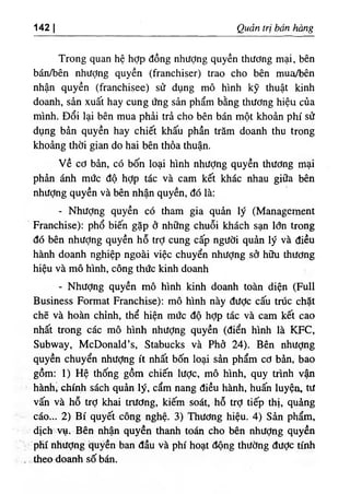 142 I Quản trị bán hồng
Trong quan hệ hỢp đồng nhượng quyền thướng mại, bên
bán/bên nhượng quyền (franchiser) trao cho bên mua/bên
nhận quyền (franchisee) sử dụng mô hình kỹ thuật kinh
doanh, sản xuất hay cung ứng sản phẩm bằng thương hiệu của
mình. Đổi lại bên mua phải trả cho bên bán một khoản phí sử
dụng bản quyền hay chiết khấu phần trăm doanh thu trong
khoảng thời gian do hai bên thỏa thuận.
v ề cơ bản, có bốn loại hình nhượng quyền thương mại
phản ánh mức độ hỢp tác và cam kết khác nhau giữa bên
nhượng quyền và bên nhận quyền, đó là;
- Nhượng quyền có tham gia quản lý (Management
Franchise): phổ biến gặp ở những chuỗi khách sạn lớn trong
đó bên nhượng quyền hỗ trỢ cung cấp người quản lý và điều
hành doanh nghiệp ngoài việc chuyển nhượng sở hữu thương
hiệu và mô hình, công thức kinh doanh
- Nhượng quyền mô hình kinh doanh toàn diện (Full
Business Format Franchise): mô hình này được cấu trúc chặt
chẽ và hoàn chỉnh, thể hiện mức độ hỢp tác và cam kết cao
nhất trong các mô hình nhượng quyền (điển hình là KFC,
Subway, McDonald’s, Stabucks và Phở 24). Bên nhượng
quyền chuyển nhượng ít nhất bốn loại sản phẩm cơ bản, bao
gồm: 1) Hệ thống gồm chiến lược, mô hình, quy trình vận
hành‫؛‬ chính sách quản lý, cẩm nang điều hành, huấn luyện, tư
vấn và hỗ trỢ khai trương, kiếm soát, hỗ trỢ tiếp thị, quảng
cáo... 2) Bí quyết công nghệ. 3) Thương hiệu. 4) Sản phẩm,
dịch vụ. Bên nhận quyền thanh toán cho bên nhượng quyền
phí nhượng ‫؛‬
quyền ban đầu và phí hoạt động thường được tính
theo doanh số bán.
 