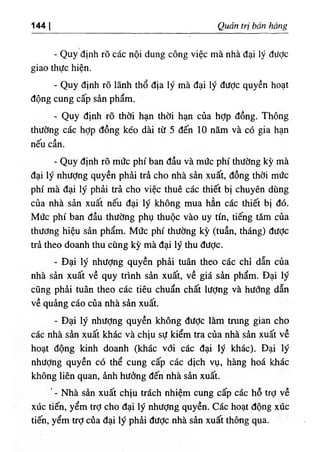 144 Qmn trị ban bồ^g
- Quy dinh rO các nộ‫؛‬ dung công việc mà nhà dại ‫؛‬ý dược
giao thực h‫؛‬ện.
- Quy định rO ‫؛‬ẫnh thổ dịa ‫؛‬ý mà dại ‫؛‬ý dưỢc quyền hoạt
dộng cung cấp sàn phẩm.
- Quy định rõ thời hạn thờỉ hạn của hỢp dồng. Thông
thường các hỢp dồng kéo dài từ 5 dến 10 năm và có gia hạn
nếu cần.
- Quy định rõ mức phi ban dầu và mức phi thường kỳ mà
dại lý nhượng quyền phàỉ trà cho nhà sần xuất, dồng thời mức
phi mà dại lý phải trả cho việc thuê các thiết bị chuyên dUng
của nhà sản xuất nếu dại lý không mua hẳn các thiết bị dó.
Mức phi ban dầu thường phụ thuộc vào uy tin, tiếng tâm của
thương hiệu sàn phẩm. Mức phi thường kỳ (tuần, tháng) dưỢc
trà theo doanh thu cUng kỳ mà dại ly thu dưỢc.
- Dại lý nhưỢng quyền phàỉ tuân theo các chỉ dẫn của
nhà sẩn xuất về quy trinh sàn xuất, về giá sàn phẩm. Dại ly
cQng phâi tuân theo các tiêu chuẩn chất lượng và hướng dẫn
về quảng cáo của nhà sàn xuất.
- Dại lý nhượng quyền không dưỢc làm tntng gian cho
các nhà sàn xuất khác và chịu sự kiểm tra của nhà sàn xuất về
٠
٠
hoạt dộng kinh doanh (khác với các dại lý khác). Dại ly
nhưỢng quyền có thể cung cấp các dịch vụ, hàng hoá khác
không liên quan, ânh hưởng dến nhà sân xuất.
Nhà sàn xuất chịu trdch nhiệm cung cấp các hỗ trỢ về
xúc tiến, yểm trỢ cho dại lý nhưỢng quyền. Các hoạt dộng xúc
tiến, yểm trỢcửa dại lý phẳỉ dưỢc nhà sản xuất thông ,qua.
 
