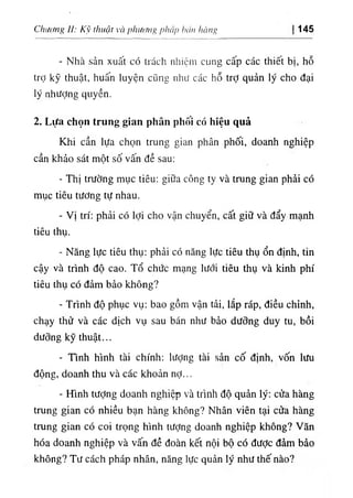 ١
ừmg
‫ا‬
١
‫ا‬,،'‫ا‬
piitip
‫ﻵاا‬
<
،,
‫أ‬
١
‫ا‬
‫؛‬ ,
và
‫أااا‬،‫اؤ‬
‫ﻵﻛﺎ‬
‫ل‬
‫ا‬:
Chiumg 145
- Nhà sản xuất có trách nhiệm cung cấp các thiết bị, hỗ
trỢ kỹ thuật, huấn luyện cũng như các hỗ trỢ quản ly cho đại
ly nhượng quyền.
2. Lựa chọn trung g‫؛‬an phân phOÌ có hỉệu quả
Khi cần lựa chọn trung gian phân phối, doanh nghiệp
cần khảo sát một số vấn dề sau:
- ThỊ trường mục tiêu: giữa công ty và trung gian phài có
mục tiêu tương tự nhau.
- Vị tri: phải có lợi cho vận chuyển, cất giữ và dẩy mạnh
tiêu thụ.
- Năng lực tiêu thụ: phải có năng lực tiêu thụ ổn dinh, tin
cậy và trinh độ cao. Tổ chức mạng lưới tiêu thụ và kinh phi
tiêu thụ cO dảm bảo không?
- Trinh độ phục vụ: bao gồm vận tải, lắp ráp, diều chinh,
chạy thử và các dịch vụ sau bán như bảo dương duy tu, bồỉ
dương kỹ thuật...
- Tinh hlnh tài chinh; lượng tài sản cố định, vốn lưu
dộng, doanh thu và các khoản nỢ...
- ITinh tưỢng doanh nghiệp và trinh độ quàn lý; cửa hàng
trung gian có nhiều bạn hàng không? Nhân viên tại cửa hàng
trung gian có coi trọng hlnh tưỢng doanh nghiệp không? Vân
hóa doanh nghiệp và vấn dề đoàn kết nộí bộ có dược dàm bào
không? Tư cách pháp nhân, năng lực quản ly như thế nào?
 