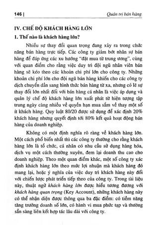 146 I Quản trị bán hàng
IV. CHÊ ĐỘ KHÁCH HÀNG LỚN
1. Thế nào là khách hàng lớn?
Nhiều sự thay đổi quan trọng đang xảy ra trong chức
năng bán hàng trực tiếp. Các công ty giảm bớt nhân sự bán
hàng để đáp ứng các xu hướng “đặt mua từ trung ương”, cùng
với quan điểm cho rằng việc duy trì đội ngũ nhân viên bán
hàng sẽ kéo theo các khoản chi phí lớn cho công ty. Những
khoản chi phí lớn cho đội ngũ bán hàng khiến cho các công ty
dịch chuyển dần sang hình thức bán hàng từ xa, nhưng có lẽ sự
thay đổi lớn nhất đối với bán hàng cá nhân là việc áp dụng và
quản lý chế độ khách hàng lổn xuất phát từ hiện tượng tập
trung ngày càng nhiều về quyền hạn mua sắm về thay một số
ít khách hàng. Quy luật 80/20 được sử dụng để xác định 20%
khách hàng nhưng quyết định tới 80% kết quả hoạt động bán
hàng của doanh nghiệp.
Không có một định nghĩa rõ ràng về khách hàng lớn.
Một cách phổ biến nhất thì các công ty thường cho rằng khách
hàng lớn là tổ chức, cá nhân có nhu cầu sử dụng hàng hóa,
dịch vụ một cách thường xuyên, đem lại doanh thu cao cho
doanh nghiệp. Theo một quan điểm khác, một số công ty xác
định khách hàng Iđn theo mức lợi nhuận mà khách hàng đó
mang lại, hoặc ý nghĩa của việc duy trì khách hàng này đối
với chiến lược phát triển tiếp theo của công ty. Trong tài liệu
này, thuật ngữ khách hàng lớn đưỢc hiểu tương đương với
khách hàng quan trọng (Key Account), những khách hàng này
có thể nhận diện được thông qua ba đặc điểm: có tiềm năng
tăng trưởng doanh số lổn, có hành vi mua phức tạp và thường
sẵn sàng liên kết hỢp tác lâu dài với công ty.
 