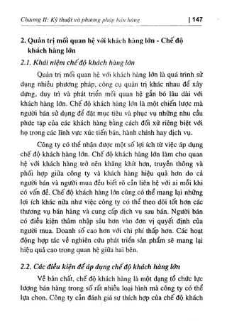 ١
iàng
١
١
'،
b t
‫ااة‬
١
‫ا‬,‫ا‬
٦g^ )thuật V
C
J phU Chucmg i l : κ ١ 147
‫ا‬
2. Quản trị mốỉ quan hệ vổỉ khách hàng lớn ٠
Chế độ
khách hàng lớn
2.1. Khat nìệtn chếâộ khách hàng tốn
Quản trị mối quan hệ vớ‫؛‬ khách hàng lớn là quá trinh sử
dụng nhiều phương pháp, công cụ quản trl khác nhau dể xây
dựng, duy tri và phát triển mối quan hệ gắn bó lâu dài với
khách hàng lớn. Chế độ khách hàng lớn là một chiến lược mà
người bán sử dụng dể dặt mục tiêu và phục vụ những nhu cầu
phức tạp của các khách hàng bằng cách dối xử riêng biệt với
họ trong các lĩnh vực xúc tiến bán, hành chinh hay dlch vụ.
Công ty có thể nhận dược một số lợi ích từ việc áp dụng
chế độ khách hàng lớn. Chế độ khách' hàng lớn làm cho quan
hệ vổ‫؛‬ khách hàng trở nên khăng khít hơn, truyền thông và
phố‫؛‬ hỢp giữa công ty và khách hàng hiệu quẩ hơn do cà
ngườ! bán và người mua dều b‫؛‬ết rõ cần liên hệ với ai mỗí khi
có vấn dề. Chế độ khách hàng lớn cUng có thể mang lại những
lợi ích khác nữa như việc công ty cO thể theo dOi tốt hơn các
thương vụ bán hàng và cung cấp dlch vụ sau bán. Người bán
có diều kiện thâm nhập sâu hơn vào dơn vị quyết định của
người mua. Doanh số cao hơn với chi phi thấp hơn. Các hoạt
dộng hỢp tác về nghỉên cứu phát triển sàn phẩm sẽ mang lại
hiệu quà cao trong quan hệ giữa hai bên.
2.2. Các điều kìện để áp dụng chếđộ khdch hdng ‫ا‬‫د‬
Về bàn chất, chế độ khách hàng là một dạng tổ chức lực
lượng bán hàng trong số rất nhiều loại hlnh mà công ty có thể
lựa chọn. Công ty cần đánh giá sự thích hỢp của chế độ khầch
 