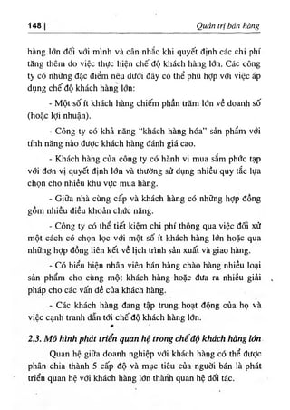 148 Quản trị bán hàng
hàng lớn đối với mình và cân nhắc khi quyết định các chi phí
tăng thêm do việc thực hiện chế độ khách hàng lớn. Các công
ty có những đặc điểm nêu dưới đây có thể phù hợp với việc áp
dụng chế độ khách hàng lớn:
- Một số ít khách hàng chiếm phần trăm lớn về doanh số
(hoặc lợi nhuận).
- Công ty có khả năng “khách hàng hóa” sản phẩm với
tính năng nào đưỢc khách hàng đánh giá cao.
- Khách hàng của công ty có hành vi mua sắm phức tạp
với đơn vị quyết định lớn và thường sử dụng nhiều quy tắc lựa
chọn cho nhiều khu vực mua hàng.
- Giữa nhà cùng cấp và khách hàng có những hợp đồng
gồm nhiều điều khoản chức năng.
- Công ty có thể tiết kiệm chi phí thông qua việc đối xử
một cách có chọn lọc với một số ít khách hàng lớn hoặc qua
những hỢp đồng liên kết về lịch trình sản xuất và giao hàng.
- Có biểu hiện nhân viên bán hàng chào hàng nhiều loại
sản phẩm cho cùng một khách hàng hoặc đưa ra nhiều giải
pháp cho các vấn đề của khách hàng.
- Các khách hàng đang tập trung hoạt động của họ và
việc cạnh tranh dẫn tới chế độ khách hàng lớn.
2.3. Mô hình phát triến quan hệ trong chê độ khách hàng lớn
Quan hệ giữa doanh nghiệp với khách hàng có thể được
phân chia thành 5 cấp độ và mục tiêu của người bán là phát
triển quan hệ với khách hàng lớn thàrih quan hệ đối tác.
 