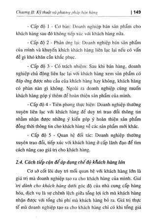 Chương U: Kỹ thuật và phương pháp hán hàng 149
- Cấp độ 1 - Cơ bản: Doanh nghiệp bán sản phẩm cho
khách hàng sau đó không tiếp xúc với khách hàng nữa.
- Cấp độ 2 - Phản ứng lại: Doanh nghiệp bán sản phẩm
của mình và khuyên khích khách hàng liên lạc lại nếu có vấn
đề gì khó khăn cần khắc phục.
- Cấp độ 3 - Có trách nhiệm: Sau khi bán hàng, doanh
nghiệp chủ động liên lạc lại với khách hàng xem sản phẩm có
đáp ứng đưỢc nhu cầu của khách hàng hay không, khách hàng
có phàn nàn gì không. Ngoài ra doanh nghiệp cũng muốn
khách hàng góp ý thêm để hoàn thiện sản phẩm của mình.
- Cấp độ 4 ٠
Tiên phong thực hiện: Doanh nghiệp thường
xuyên liên lạc với khách hàng để duy trì trao đổi thông tin
nhằm nhận đưỢc những ý kiến góp ý hoàn thiện sản phẩm
đồng thời thông tin cho khách hàng về các sản phẩm mới khác.
٠Cấp độ 5 - Quan hệ đối tác: Doanh nghiệp thường
xuyên trao đổi, tiếp xúc với khách hàng ở cấp lãnh đạo để tìm
cách nâng cao giá trị cho khách hàng.
2.4. Cách tiếp cận để áp dụng chê độ khách hàng lớn
Cơ sở cốt lõi duy trì mối quan hệ với khách hàng lớn là
giá trị mà doanh nghiệp tạo ra cho khách hàng của mình. Giá
'trị dành cho khách hàng dưới góc độ của nhà cung cấp hàng
hóa, dịch vụ là sự chênh lệch giữa tổng lợi ích mà khách hàng
nhận đưỢc với tổng chi phí mà khách hàng bỏ ra. Giá trị thực
tế mà doanh nghiệp tạo ra cho khách hàng chỉ có khi tổng giá
 
