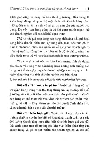 Chương ỉ: long quan về hán hàng vù quản trị hán hàng 15
được giữ vững và củng cố trên thương trường. Bán hàng ià
khâu hoạt động có quan hộ mật thiết với khách hàng, ảnh
hưởng đến niềm tin, uy tín và sự tái tạo nhu cầu của người tiêu
dùng. Do vậy, bán hàng cũng là vũ khí cạnh tranh mạnh mẽ
của doanh nghiệp với các đối thủ cạnh tranh.
Thứ tư, kết quả hoạt động bán hàng phản ánh kết quả hoạt
động kinh doanh, phản ánh sự đúng đắn mục tiêu của chiến
lược kinh doanh, phản ánh sự nỗ lực cố gắng của doanh nghiệp
trên thị trường, đồng thời thể hiện trình độ tổ chức, năng lực
điều hành, tỏ rõ thế và lực của doanh nghiệp trên thương trường.
Cần chú ý là vai trò của bán hàng mang tính đa dạng,
phụ thuộc vào từng vị trí bán hàng hoặc những tình huống bán
hàng cụ thể và ngày nay các doanh nghiệp dành sự quan tâm
ngày càng tăng vào tính chuyên nghiệp của bán hàng.
b) Vai trò của bán hàng đối với phổi thức marketing hỗn hợp
Đối vớỉ chiến lược sản phẩm. Người bán hàng có vai
trò quan trọng trong việc thu thập thông tin thị trường, đề xuất
ý tưởng về việc cải tiến hoặc sản xuất sản phẩm mới. Người
bán hàng có thể tham gia vào việc thử nghiệm sản phẩm mới,
thử nghiệm thị trường; tham gia vào các quyết định nhãn hiệu
và cơ cấu mặt hàng cung cấp cho thị trường.
Đối với chiến lược giá. Người bán hàng tiếp cận thị
trường thường xuyên, họ biết rõ khả năng thanh toán của các
đối tượng khách hàng mục tiêu, biết rõ chiến lược giá của đối
thủ cạnh tranh trên thị trường các khu vực, hiểu phản ứng của
khách hàng về giá cả sản phẩm của doanh nghiệp và của đối
. ٠
✓
 