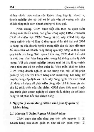 154 I Quản trị bán hàng
những chiến lược chăm sóc khách hàng hỢp lý. Ngoài ra,
doanh nghiệp còn có thể xử lý các vấn đề vướng mắc của
khách hàng một cách nhanh chóng và hiệu quả.
Nhìn chung, CRM được tiếp cận theo ba quan điểm
không mâu thuẫn nhau, bao gồm: công nghệ CRM, chu trình
CRM và chiến lược CRM. Trong tài liệu này, CRM đưỢc tập
trung nghiên cứu và làm rõ theo quan điểm thứ hai, coi CRM
là năng lực của doanh nghiệp trong tiếp cận và thực hiệr trao
đổi mua bán với khách hàng thông qua xây dựng và thực hiện
quy trình bán hàng. Trên quan điểm này, CRM đưỢc hiểt، như
là một quy trình bán hàng nằm trong hệ thống quản lý chất
lượng. Với các doanh nghiệp thương mại thì đây là quy trình
trung tâm của cả hệ thống quản lý. Việc triển khai hệ ứiống
CRM trong doanh nghiệp sẽ tập trung vào một số bộ phận
quản lý tiếp xúc với khách hàng như: marketing, bán hàrg, kế
hoạch, cung cấp dịch vụ. Điều này đồng nghĩa với việc CRM
chỉ đưỢc sử dụng để phát triển công việc chứ ít tham gii vào
chu kỳ phát triển của sản phẩm. CRM được hiểu như 1، một
quy trình giúp doanh nghiệp có đưỢc nhiều thông tin về Ihách
hàng và sự phản hồi của khách hàng.
2. Nguyên lý và nội dung cơ bản của Quản lý quan hệ
khách hàng
2.1. Nguyên lý Quản lý quan hệ khách hàng
CRM đưỢc đặt nền tảng dựa trên bốn nguyên 1
١
: (1)
Khách hàng nên được quản trị như tài sản quan trọng (2)
 