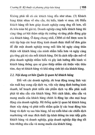 Chiừĩng II: Kỹ thuật và phương pháp bán hàng I 155
Không phải tất cả các khách hàng đều như nhau. (3) Khách
hàng khác nhau về nhu cầu, thị hiếu, hành vi mua. (4) Hiểu
khách hàng tốt hơn giúp doanh nghiệp cung ứng tốt hơn, tối
đa hóa toàn bộ giá trị. Doanh nghiệp càng hiểu khách hàng thì
càng tăng cơ hội thâm nhập thị trường và tăng phần đóng góp
của khách hàng, ở dạng chung nhất, CRM có thể được xem là
một tập hỢp các hoạt động kinh doanh được thiết kế đơn giản
để đặt một doanh nghiệp trong mối liên hệ ngày càng thân
thiện với khách hàng của mình nhằm hiểu hơn và ngày càng
gia tăng giá trị của mỗi khách hàng. Đó là cách tiếp cận mở về
phía doanh nghiệp nhằm hiểu và gây ảnh hưởng đến hành vi
khách hàng thông qua sự giao thiệp nhằm cải thiện việc thâu
tóm, duy trì khách hàng và khả năng sinh lợi của khách hàng.
2.2. Nội dung cơ bản Quản lý quan hệ khách hẩng
Đối với các doanh nghiêp, dù hoạt động trong lĩnh vực
sản xuất hay cung cấp dịch vụ, việc xây dựng định hướng kinh
doanh, kế hoạch phát triển sản phẩm dịch vụ đều phải xuất
phát từ nhu cầu của khách hàng. Nói cách khác, nhu cầu và
mong muốn của khách hàng chính là động lực cho mọi hoạt
động của doanh nghiệp. Hệ thống quản lý quan hệ khách hàng
được xây dựng và phát triển nhằm quản lý các hoạt động bán
hàng và dịch vụ sau bán hàng, hỗ trỢ triển khai các chiến dịch
marketing với mục đích thiết lập kênh thông tin trực tiếp giữa
khách hàng và doanh nghiệp, giúp doanh nghiệp đáp ứng tốt
hơn những nhu cầu và mong muốn của khách hàng.
 