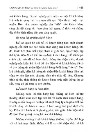 CluờMịỊ ÍI: Kỹ thuật và pliiUỉng pháp bán hàní' 157
mã khách hàng. Doanh nghiệp phải nhận ra một khách hàng
khi anh ta quay lại, hay trao đổi qua điện thoại hoặc trực
tuyến. Hơn nữa, doanh nghiệp cần “biết” mỗi khách hàng
càng chi tiết càng tốt - bao gồm thói quen, sở thích và những
đặc điểm khác riêng biệt của từng người.
Rà soát lại dữ liệu khách hàng
Để tạo quan hệ với bất cứ khách hàng nào, một doanh
nghiệp cần biết các đặc điểm nhận dạng của khách hàng. Do
đó, trước hết phải biết đưỢc phạm vi giới hạn, tạo cơ hội, lập
thứ tự ưu tiên để có thể tìm ra được khách hàng. Để đánh giá
chính xác hơn đã có bao nhiêu thông tin nhận diện, doanh
nghiệp nên kiểm kê tất cả dữ liệu điện tử về khách hàng đã có
và tìm thông tin nhận diện khách hàng dưới dạng “hồ sơ”. Sau
khi đánh giá, kiểm kê thông tin nhận diện khách hàng hiện tại,
công ty nên lập một chương trình thu thập dữ liệu. Chương
trình sẽ thu thập thông tin khách hàng hoặc nếu thông tin có
sẵn, hoặc có thể mua từ bên thứ ba.
«
٠
Để khách hàng tự hiện diện
Những cuộc thi bán hàng hay những sự kiện tài trỢ
thường nhằm mục đích tập hỢp tên và danh sách khách hàng.
Nhưng muốn có quan hệ thực sự, một công ty còn phải kết nối
khách hàng với hành vi mua cá biệt trong các giao dịch của
họ. Phân tích hành vi là phương pháp đơn giản, hữu hiệu nhất
để định hình giá trị tương lai của khách hàng.
Những chương trình khách hàng thường xuyên phù hỢp
với cả hai mục đích, không chỉ là cơ chế nhận diện khách
 