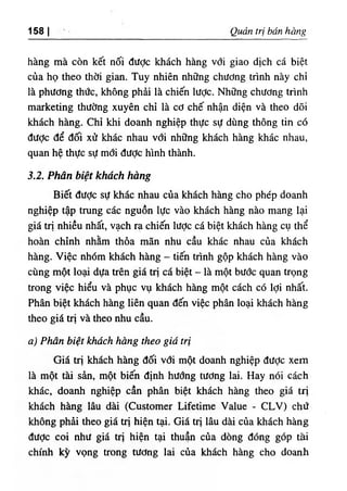 ‫ا‬
158 Q ẩ trị bán bbng
hàng mà còn kết nốl dược khách hàng với giao dịch cá b‫؛‬ệt
cùa họ theo thời gian. Tuy nhiên những chương trình này ch!
là phương thức, không phài là chiến lược. Những chương trình
marketing thường xuyên chỉ là cơ chế nhận diện và theo dOi
khách hàng. Chỉ khi doanh nghiệp thực sự dUng thông tin có
dược dể dối xử khác nhau với những khách hàng khác nhau,
quan hệ thực sự mới dược hình thành.
3.2. Phân biệt khách hàng
Biết dưỢc sự khác nhau của khách hàng cho phép doanh
nghiệp tập tning các nguồn lực vào khách hàng nào mang lại
giá trị nhiều nhất, vạch ra chiến lược cá biệt khách hàng cụ thể
hoàn chinh nhằm thỗa mãn nhu cầu khác nhau của khách
hàng. Việc nhOm khách hàng - tiến trình gộp khách hàng vào
cUng một loại dựa trên giá trỊ cá biệt - là một bước quan trọng
trong việc hiểu và phục vụ khách h n g một cách có lợi nhất.
Phân biệt khdch hàng liên quan dến việc phân loại khách hàng
theo giấ trị và theo nhu cầu.
٠
١Phan biệt khách hàng theo già trị
Giá trị khdch h n g dối vơi một doanh nghiệp dược xem
là một tài sàn, một biến dinh hướng tương lai. Hay nóỉ cách
khác, doanh nghiệp cần phân biệt khách hàng theo giá tri
khách hàng lâu dài (Customer Lifetime Value - CLV) chứ
không phài theo giá trị hiện tại. Giá tri lâu dài của khách hàn.g
dược, coi như giá tri hiện tại thuận của dOng dOng góp tài
chinh kỳ vọng trong tương lai của khách hàng cho doanh
 