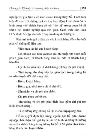 Chư(/nfỊ II: Kỹ thuật và phương pháp bán hàng 159
nghiệp với giả định việc kinh doanh không thay đổi. Cách hữu
hiệu để xem xét những sự kiện hay hoạt động khác nhau đó là
hình dung mỗi khách hàng có một “đồ thị” trong quan hệ tài
chính với doanh nghiệp qua thời gian. Cách thức tính toán
CLV được đề cập sâu hơn trong nội dung ở chương 5.
Khi tính toán giá trị lâu dài củạ khách hàng đều cần thiết
phải có những dữ liệu sau:
- Việc mua lặp lại của khách hàng.
- Lợi nhuận cao hơn và/hoặc chi phí thấp hơn (trên mỗi
phiên giaò dịch) từ khách hàng mua lại hơn từ khách hàng
ban đầu.
- Lợi nhuận gián tiếp từ khách hàng (những lời giới thiệu).
- Tmh trạng sẵn sàng tiếp tục giao dịch trong tương lai
so với chuyển đổi nhà cung cấp.
- Hồ sơ khách hàng.
- Hồ sơ giao dịch (tóm tắt và chi tiết).
- Sản phẩm và chi phí sản phẩm.
- Chi phí phục vụ/hỗ trỢ.
- Marketing và chi phí giao dịch (bao gồm chi phí tìm
kiếm khách hàng).
- Tỉ lệ hưởng ứng những nỗ lực marketing/quảng cáo.
Để ra quyết định tập trung nguồn lực tốt hơn, doanh
nghiệp phải nhận biết giá trị tài sản vô hình và khuynh hướng
mua của khách hàng trong tương lai để từ đó phân chia khách
hàng thành bốn loại cơ bản:
 
