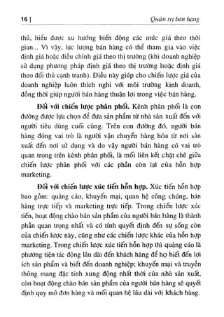 16 Quản trị bán hàng
thủ, hiểu đưỢc xu hướng biến động các mức giá theo thời
gian... Vì vậy, lực lượng bán hàng có thể tham gia vào việc
định giá hoặc điều chỉnh giá theo thị trường (khi doanh nghiệp
sử dụng phương pháp định giá theo thị trường hoặc định giá
theo đối thủ cạnh tranh). Điều này giúp cho chiến lược giá của
doanh nghiệp luôn thích nghi với môi trường kinh doanh,
đồng thời giúp người bán hàng thuận lợi trong việc bán hàng.
Đối với chiến lược phân phôi. Kênh phân phối là con
đường được lựa chọn để đưa sản phẩm từ nhà sản xuất đến với
người tiêu dùng cuối cùng. Trên con đường đó, người bán
hàng đóng vai trò là người vận chuyển hàng hóa từ nơi sản
xuất đến nơi sử dụng và do vậy người bán hànig có vai trò
quan trọng trên kênh phân phối, là mối liên kết chặt chẽ giữa
chiến lược phân phối với các phần còn lạí của hỗn hỢp
marketing.
Đôi với chiến lược xúc tiến hỗn hỢp. Xúc tiến hỗn hỢp
bao gồm: quảng cáo, khuyên mại, quan hệ công chúng, bán
hàng trực tiếp và marketing trực tiếp. Trong chiến lược xúc
tiến, hoạt động chào bán sản phẩm của người bán hàng là thành
phần quan trọng nhất và có tính quyết định đến sự sống còn
của chiến lược này, cũng như các chiến lược khác của hỗn hỢp
marketing. Trong chiến lược xúc tiến hỗn hợp thì (quảng cáo là
phương tiện tác động lâu dài đến khách hàng để họ biết đến lợi
ích sản phẩm và biết đến doanh nghiệp; khuyến mại và truyền
thông mang đặc tính xung động nhất thời của nìhà sản xuất,
còn hoạt động chào bán sản phẩm của người bán h.àng sẽ quyết
định quy mô đơn hàng và mối quan hệ lâu dài với khách hàng.
 