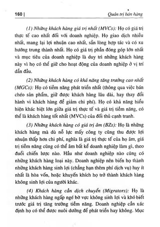 160 I Quản trị bán hàng
(ỉ) Những khách hàng giá trị nhất (MVCs): Họ có giá trị
thực tế cao nhất đối với doanh nghiệp. Họ giao dịch nhiều
nhất, mang lại lợi nhuận cao nhất, sẵn lòng hợp tác và có xu
hướng trung thành nhất. Họ có giá trị phần đóng góp lớn nhất
và mục tiêu của doanh nghiệp là duy trì những khách hàng
này vì họ có thể giữ cho hoạt động của doanh nghiệp ở vị trí
dẫn đầu.
(2) Những khách hàng có khả năng tăng trưởng cao nhất
(MGCs): Họ có tiềm năng phát triển nhất (thông qua việc bán
chéo sản phẩm, giữ được khách hàng lâu dài, hay thay đổi
hành vi khách hàng để giảm chi phí). Họ có khả năng biểu
hiện khác biệt lớn giữa giá trị thực tế và giá trị tiềm năng, có
thể là khách hàng tốt nhất (MVCs) của đối thủ cạnh tranh.
(3) Những khách hàng có giá trị âm (BZs): Họ là những
khách hàng mà dù nỗ lực mấy công ty cũng thu đưỢc lợi
nhuận thấp hơn chi phí, nghĩa là giá trị thực tế của họ âm, giá
trị tiềm năng cũng có thể âm bất kể doanh nghiệp làm gì, theo
đuổi chiến lược nào. Hầu như doanh nghiệp nào cũng có
những khách hàng loại này. Doanh nghiệp nên biến họ thành
những khách hàng sinh lợi (chẳng hạn thêm phí dịch vụ) hay ít
nhất là hòa vốn, hoặc khuyến khích họ trỏ thành khách hàng
không sinh lợi của người khác.
(4) Khách hàng cần dịch chuyển (Migrators): Họ là
những khách hàng ngấp ngé bờ vực không sinh lợi và khó biết
trước giá trị tăng trưởng tiềm năng. Doanh nghiệp cần xác
định họ có thể đưỢc nuôi dưỡng để phát triển hay không. Mục
 