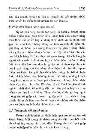 Chuơng / / ; Kỹ thuật I’à pliươn ‫؟‬ pháp hán hàng 161
tiêu của doanh nghiệp là nên di chuyển họ đến nhóm MGC
hoặc khiến họ thể hiện lợi nhuận dài hạn thật sự.
b) Phân biệt khách hàng theo nhu cầu
Người bán hàng có thể tác động tới hành vi khách hàng
nhằm nhiều mục đích khác nhau như: làm cho khách hàng
mua thêm sản phẩm hay sử dụng thêm dịch vụ tài chính trọn
gói, làm cho khách hàng tương tác trên website để giảm chi
phí thay vì thông qua trung tâm dịch vụ khách hàng nhằm
nắm giữ giá trị tiềm năng của họ.... Vì vậy hiểu được nhu cầu
của khách hàng là điều thực sự quan trọng. Khách hàng là
người kiểm soát hành vi của họ và những hành vi đó chỉ thay
đổi nếu chiến lược của doanh nghiệp có thể theo kịp nhu cầu
của khách hàng. Có khả năng nhìn nhận tình hình theo quan
điểm của khách hàng là chìa khóa thành công cho bất kì chiến
lược khách hàng nào. Nhưng trong thực tiễn, những khách
hàng khác nhau phải được phân loại vào những nhóm khác
nhau dựa theo nhu cầu. Rõ ràng sẽ rất tốn kém khi doanh
nghiệp phải thiết kế những đặc tính sản phẩm hay dịch vụ
riêng cho từng khách hàng. Thay vào đó, sử dụng công nghệ
thông tin sẽ giúp các doanh nghiệp phân loại khách hàng
thành nhóm tốt hơn, sau đó kết hỢp mỗi nhóm với sản phẩm
dịch vụ đưỢc tùy biến đại chúng thích hợp.
3.3. Tương tác với khách hàng
Doanh nghiệp phải cải thiện hiệu quả của tương tác với
khách hàng. Mỗi tương tác thành công nên đặt trong bối cảnh
tất cả những tương tác trước đây. Tương tác hiệu quả giúp
doanh nghiệp nhìn thấu nhu cầu của khách hàng.
 