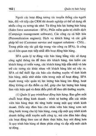 162 Quản trị bán hàng
Ngoài các hởạt động tương tác truyên thống của người
bán, đối với tiếp cận CRM thì doanh nghiệp có thể sử dụng rất
nhiều công cụ tương tác như: Tự động hóa lực Iượng bán hàng
(Sales force automation - SFA), Phần mềm quản trị chiến dịch
(Campaign management software), Các công cụ cá biệt hóa
(Personalization engines); Dịch vụ khách hàng và các giải
pháp hỗ trỢ (Customer service and support solutions - CSS)...
Trong phần này tác giả tập trung vào công cụ SFA), là công
cụ có liên quan trực tiếp nhất đến hoạt động bán hàng.
SFA quản lý tự động việc bán hàng bằng việc sử dụng
công nghệ thông tin để theo dõi khách hàng, tìm kiếm các
khách hàng có triển vọng, các khách hàng hấp dẫn nhất và lưu
trữ các tương tác khác nhau với khách hàng khi nó xảy ra.
SFA có thể thiết lập các báo cáo thường xuyên về tình hình
bán hàng, nhắc nhở nhân viên trong một số hoạt động. SFA
mạnh trong việc quản trị lực lượng bán hàng lưu động, hoạt
động không có địa điểm cụ thể, giúp cho lực lượng bán hàng
làm việc hiệu quả và được điều phối để theo dõi thường xuyên.
(J) Quản lý quỵ trình/hoạt động bán hàng, Bao gồm một
chuỗi hoạt động kinh doanh - trình tự hướng dẫn các nhân
viên bán hàng thực thi từng bước trong một quy trình kinh
doanh. Điều này đảm bảo cho nhân viên bán hàng xem xét
từng bước trong chu kỳ bán hàng, cung cấp một quy trình kinh
doanh thống nhất xuyên suốt công ty, mà còn đảm bảo rằng
các hoạt động theo sau sẽ được thực hiện, hay nói đúng hơn
là quy trình bán hàng sẽ được phân công và sắp xếp một cách
tự động. .
 