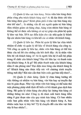 g
‫ا‬
‫ا‬
a
‫ا‬
‫ا‬
hán
‫ا‬
‫أ‬
،
'
،
‫ا‬
١
‫ا‬
Chương 11: Κν thưậí va phương 163
‫ا‬
(2) Quản lý khu vực hán hàng. Nhân viên bán hàng đưỢc
phân công phụ trách khách hàng nào? Ai đã đạt dưỢc chỉ t‫؛‬êu
bán hàng đưỢc giao? Kênh phân phối ở khu vực bán hàng này
như thế nào?... là những vấn dề mà ngườỉ quản tri bán hàng
dảm nhiệm giám sát hàng chục, hàng trăm nhOm bán hàng sẽ
khOng thể có dưỢc nếu không cO sự trỢ gỉúp của phân hệ quàn
lý khu vực bán. SFA tạo diều kiện cho các nhà quản lý thành
lập các nhóm bán hàng và liên kết các cá nhân với khách hàng.
(
‫و‬
‫و‬
Quản lý liên lạc. Phân hệ quản lý liên lạc chỊu trách
nhiệm tổ chức và quản ly dữ liệu về khách hàng của công ty.
Với công cụ quàn ly lỉên lạc, nhân viên bán hàng có thể tim
dược câu trẩ lờỉ cho những câu hỗỉ dưới dây: Ai là nhân viên
liên hệ với khách hàng A? Aí là người liên hệ ở mỗi bộ phận
trong tổ chức của khách hàng? Dịa chỉ liên lạc và thanh toán
của khách hàng A là gì? Bộ phận thanh toán của khách hàng
nằm ỏ văn phOng nào? Dại diện mua hàng của khách hàng lằ
ai? Khách hàng nào dược tiếp xUc VỚ I chương trình truyền
thông mới dây? Khi nào cần thực hiện cuộc gọi bán tiếp theo?...
(4) Quản ‫و‬
‫ز‬
‫ر‬
chào hàng. Quản lý chào hàng hướng tổl
víệc không có nhiệm vụ bán hàng, văn bản hay sự tmyền dạt
nào bị gián đoạn. Như vậy nhân viên bán hàng có thể tuân thủ
một phương pháp nhất định dể biến cơ hội thành giao dịch bán
hàng. Hệ quản lý chào hàng cho phép lực lượng bán hàng cO
những thông tin như: Công ty dã đánh mất hách hàng tiềm
năng ỏ giai đoạn nào của quy trình bán hàng, c o bao nhiêu
cuộc hẹn giữa nhân viên bán hàng với khách hàng A, bao
nhiêu cuộc hẹn V ‫؛‬ hủy bỏ? Tỷ lệ chuyển dổí của khu vực bán
này là bao nhiêu?...
 