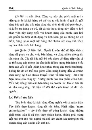 164 I Quản trị bán ihàng
(5) Hỗ trợ cấu hình. Công cụ này cho phép một nhân
viên quản lý khách hàng có thể tạo ra cấu hình và giá cả, gửi
bảng báo giá cho cấp trên bằng thư điện tử để chờ phê duyệt,
và kiểm tra hàng dự trữ, tất cả các hoạt động này diễn ra khi
nhân viên này đang ngồi với khách hàng của mình. Sau khi
sản phẩm đã đưỢc định dạng và tính toán giá cả, thông tin có
thể tự động tạo ra một hỢp đồng phê chuẩn trên máy tính xách
tay của nhân viên bán hàng.
(6) Quản lý kiến thức. Ngoài khuôn khổ dữ liệu khách
hàng để phục vụ cho việc bán hàng, và càng nhiều thông tin
sẵn càng tốt. Các tài liệu nội bộ nếu được dễ dàng tiếp cận sẽ
có thể cung cấp thông tin cần thiết để lực lượng bán hàng hiểu
được các yếu tố cấu thành khác nhau trong chu trình bán hàíig.
Thông tin đó có thể bao gồm; cẩm nang hướng dẫn về chính
sách công ty; Các slides thuyết trình về bán hàng; Danh bạ
điện thoại của công ty; Những mihh họa sản phẩm chào bán;
Mẩu hỢp đồng; Báo cáo bán hàng và doanh thu; Hồ sơ đối tác
và nhà cung ứng; Dữ liệu về đối thủ cạnh tranh và dữ liệu
ngành...
3.4. Đối xử tùy biến
Tùy biến theo khách hàng đồng nghĩa với cá nhân h٠
óa.
Tùy biến theo khách hàng rất tốn kém. Khái niệm “mass
customization” - tùy biến theo số đông khách hàng khômg
phải hoàn toàn là cá biệt theo khách hàng, không phải cumg
cấp mọi thứ cho mọi người mà chỉ làm chính xác những gì .nà
khách hàng cần khi họ cần đến nó.
 