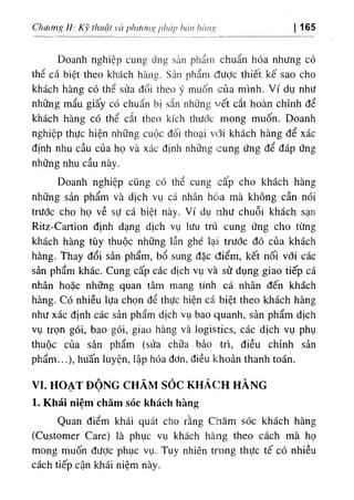 Chương II: Kỹ thuậí và phương phÚỊ) hán hàng 165
Doanh nghiệp cung ứng sản phẩin chuẩn hóa nhưng có
thể cá biệt theo khách hàng. Sản phẩm đưỢc thiết kế sao cho
khách hàng có thể sửa đổi theo ý muốn của mình. Ví dụ như
những mẩu giấy có chuẩn bị sẵn những vết cắt hoàn chỉnh để
khách hàng có thể cắt theo kích thước mong muốn. Doanh
nghiệp thực hiện những cuộc đối thoại vđi khách hàng để xác
định nhu cầu của họ và xác định những cung ứng để đáp ứng
những nhu cầu này.
Doanh nghiệp cũng có thể cung cấp cho khách hàng
những sản phẩm và dịch vụ cá nhân hóia mà không cần nói
trước cho họ về sự cá biệt này. Ví dụ như chuỗi khách sạn
Ritz-Cartion định dạng dịch vụ lưu trú cung ứng cho từng
khách hàng tùy thuộc những lần ghé lại trước đó của khách
hàng. Thay đổi sản phẩm, bổ sung đặc điểm, kết nối với các
sản phẩm khác. Cung cấp các dịch vụ và sử dụng giao tiếp cá
nhân hoặc những quan tâm mang tính cá nhân đến khách
hàng. Có nhiều lựa chọn để thực hiện cá biệt theo khách hàng
như xác định các sản phẩm dịch vụ bao quanh, sản phẩm dịch
vụ trọn gói, bao gói, giao hàng và logistics, các dịch vụ phụ
thuộc của sản phẩm (sửa chữa bảo trì, điều chỉnh sản
phẩm...), hu'ấn luyện, lập hóa đơn, điều khoản thanh toán.
VI. HOẠT ĐỘNG CHĂM s ó c KHÁCH HÀNG
٠
٠
1. Khái niệm chăm sóc khách hàng
Quan điểm khái quát cho rằng ctiăm sóc khách hàng
(Customer Care) là phục vụ khách hàng theo cách mà họ
mong muốn được phục vụ. Tuy nhiên trong thực tế có nhiều
cách tiếp cận khái niệm này.
 