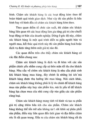 ClĩiMig II: Kỹ thuật và phư<fng pháp hán hàní' 167
hình. Chăm sóc khách hàng là các hoạt động kèm theo để
hoàn thành quá trình giao dịch. Như vậy dù sản phẩm là hữu
hình hay vô hình đều có chăm sóc khách hàng kèm theo.
Theo quan điểm tổ chức sản xuất, thì chăm sóc khách
hàng liên quan tới các hoạt động làm gia tăng giá trị cho chuỗi
hoạt động cơ bản của doanh nghiệp. Đứng ở góc độ này, chăm
sóc khách hàng là một quá trình diễn ra giữa người bán và
người mua, kết thúc quá trình này thì sản phẩm hàng hoá hoặc
dịch vụ đưỢc tăng thêm một giá trị nào đó.
Các quan điểm trên cho thấy chăm sóc khách hàng có
các đặc điểih chung sau:
Chăm sóc khách hàng là dịch vụ đi kèm với các sản
phẩm chính yếu nhằm cung cấp sự thỏa mãn tối đa cho khách
hàng. Nhu cầu về chăm sóc khách hàng là nhu cầu phát sinh
khi khách hàng mua hàng, đây chính là những lợi ích mà
khách hàng đưỢc thụ hưởng khi mua hàng. Nói cách khác,
chăm sóc khách hàng không phải là ỉý do chính để khách hàng
mua sản phẩm này hay sản phẩm kia, mà là yếu tố để khách
hàng lựa chọn mua của nhà cung cấp nào giữa các sản phẩm
cùng loại.
Chăm sóc khách hàng mang tính vô hình và tạo ra phần
giá trị cộng thêm hữu ích cho sản phẩm. Chăm sóc khách
hàng không thể tồn trữ nên không tách rời khỏi sự phân phối
sản phẩm, điều này liên quan đến thời gian và địa điểm chăm
sóc là rất quan trọng. Đầu ra của chăm sóc khách hàng rất đa
 
