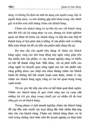 168 I Quản trị bán hàng
dạng và không ổn định do tính đa dạng của người cung cấp và
người được phục vụ nên thường gặp khó khăn trong việc đánh
giá và kiểm soát chất lượng chăm sóc khách hàng.
Chăm sóc khách hàng có sự liên hệ cao với khách hàng
nên đòi hỏi các kỹ năng phục vụ cao, nhưng các kinh nghiệm
quan sát được từ chăm sóc khách hàng và tiếp thu trực tiếp từ
khách hàng sẽ làm phát sinh ý tưởng về sản phẩm mới và những
điều kiện thuận lợi để cải tiến sản phẩm hiện đang tồn tại.
Do nhu cầu của người tiêu dùng về chăm sóc khách
hàng ngày càng cao nên hoạt động này ngày càng giúp tiêu
thụ nhiều hơn sản phẩm, vì vậy doanh nghiệp cũng có nhiều
cơ hội để thành công hơn. Mặt khác, với sự phát triển của
công nghệ và chuyển giao công nghệ mà các sản phẩm này
càng giống nhau, sao chép của nhau nhưng chăm sóc khách
hành thì không thể bắt chước hoàn toàn đưỢc, chính vì vậy
chăm sóc khách hàng ngày càng có vai trò quan trọng trong
cạnh tranh.
Từ các góc độ tiếp cận trên có thể khái quát định nghĩa:
Chăm sóc khách hàng là quá trình sáng tạo và cung cấp
những lợi ích gia tăng trong chuối giá trị nhằm tối đa hoá
tổng giá trị tới khách hàng.
Trong phạm vi một doanh nghiệp, chăm sóc khách hàng
đề cập đến một chuỗi các hoạt động đặc biệt nhằm đáp ứng
nhu cầu của khách hàng. Chăm sóc khách hàng đưỢc coi là
một trong những cách thức nhờ đó doanh nghiệp có được khả
 