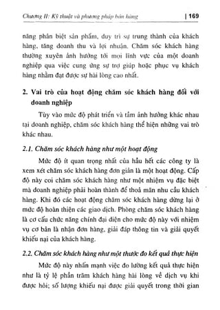 Chưc/tĩỊỊ U: Kỹ thuật và phương pháp hán hàng 169
năng phân biệt sản phẩm, duy trì sự trung thành của khách
hàng, tăng doanh thu và lợi nhuận. Chăm sóc khách hàng
thường xuyên ảnh hưởng tới mọi lĩnh vực của một doanh
nghiệp qua việc cung ứng sự trỢ giúp hoặc phục vụ khách
hàng nhằm đạt được sự hài lòng cao nhất.
2. Vai trò của hoạt động chăm sóc khách hàng đôi vớỉ
doanh nghiệp
Tùy vào mức độ phát triển và tầm ảnh hưởng khác nhau
tại doanh nghiệp, chăm sóc khách hàng thể hiện những vai trò
khác nhau.
2.1. Chăm sóc khách hàng như một hoạt động
Mức độ ít quan trọng nhất của hầu hết các công ty là
xem xét chăm sóc khách hàng đơn giản là một hoạt động, cấp
độ này coi chăm sóc khách hàng như một nhiệm vụ đặc biệt
mà doanh nghiệp phải hoàn thành để thoả mãn nhu cầu khách
hàng. Khi đó các hoạt động chăm sóc khách hàng dừng lại ở
mức độ hoàn thiện các giao dịch. Phòng chăm sóc khách hàng
là cơ cấu chức năng chính đại diện cho mức độ này với nhiệm
vụ cơ bản là nhận đơn hàng, giải đáp thông tin và giải quyết
khiếu nại của khách hàng.
2.2. Chăm sóc khách hàng như một thước đo kết quả thực hiện
Mức độ này nhấn mạnh việc đo lường kết quả thực hiện
như là tỷ lệ phần trăm khách hàng hài lòng về dịch vụ khi
được hỏi; số lượng khiếu nại đưỢc giải quyết trong thời gian
 