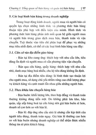 Chương l: Tông quan về hán hàng và quản trị bán hàng
5. Các loại hình bán hàng trong doanh nghiệp
|17
Trong hoạt động kinh doanh, người mua và người bán có
quyền lựa chọn những hình thức và phương thức bán hàng
thuận tiện phù hỢp với điều kiện của mình. Hình thức và
phương thức bán hàng phản ánh mối quan hệ giữa người mua
và người bán trong giao dịch mua bán, thanh toán và vận
chuyển. Tuỳ thuộc vào tiêu chí phân loại để phục vụ những
mục tiêu nhất định, có thể có các loại hình bán hàng sau đây:
5.1. Căn cứ vào địa điểm giao hàng
- Bán tại kho cung ứng: thích hỢp với nhu cầu lớn, tiêu
dùng ổn định và người mua có sẵn phương tiện vận chuyển.
- Bán qua cửa hàng, quầy hàng: thích hỢp với nhu cầu
nhỏ, danh mục hàng hoá nhiều, chu kỳ tiêu dùng không ổn định.
- Bán tại địa điểm tiêu dùng: là hình thức tạo thuận lợi
cho người mua, sử dụng chủ yếu nhằm nâng cao chất lượng phục
vụ khách hàng và cạnh tranh lẫn nhau giữa những người bán.
5.2. Theo khâu lưu chuyển hàng hóa
٠
Bán buôn: khối lượng lớn, theo hợp đồng và thanh toán
thường không dùng tiền mặt. Do không phải lưu kho, bảo
quản, sắp xếp hàng hoá tại cửa hàng nên giá bán buôn rẻ hơn,
doanh số cao hơn so với bán lẻ.
- Bán lẻ: đáp ứng nhu cầu nhỏ lẻ nhưng cần kịp thời của
người tiêu dùng, thanh toán ngay. Giá bán lẻ thường cao hơn
so với bán buôn nhưng doanh nghiệp có thể nhận đưỢc nhiều
thông tin từ phía khách hàng.
 