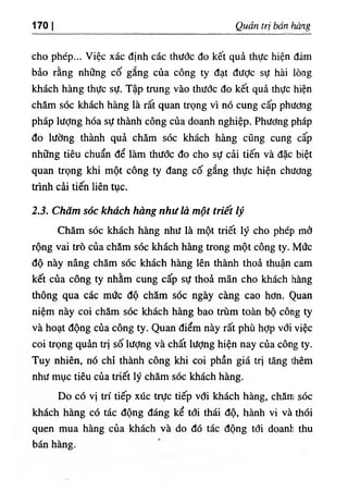 1701 Quản trị bán hàng
cho phép... Việc xác định các thước đo kết quả thực hiện đám
bảo rằng những cố gắng của công ty đạt đưỢc sự hài lòng
khách hàng thực sự. Tập trung vào thước đo kết quả thực hiện
chăm sóc khách hàng là rất quan ưọng vì nó cung cấp phương
pháp lượng hóa sự thành công của doanh nghiệp. Phương pháp
đo lường thành quả chăm sóc khách hàng cũng cung cấp
những tiêu chuẩn để làm thước đo cho sự cải tiến và đặc biệt
quan trọng khi một công ty đang cố gắng thực hiện chương
trình cải tiến liên tục.
2.3. Chăm sóc khách hàng như là một triết lý
Chăm sóc khách hàng như là một triết lý cho phép mở
rộng vai trò của chăm sóc khách hàng trong một công ty. Mức
độ này nâng chăm sóc khách hàng lên thành thoả thuận cam
kết của công ty nhằm cung cấp sự thoả mãn cho khách hàng
thông qua các mức độ chăm sóc ngày càng cao hơn. Quan
niệm này coi chăm sóc khách hàng bao trùm toàn bộ công ty
và hoạt động của công ty. Quan điểm này rất phù hỢp với việc
coi trọng quản trị số lượng và chất lượng hiện nay của công ty.
Tuy nhiên, nó chỉ thành công khi coi phần giá trị tăng Uiêm
như mục tiêu của triết lý chăm sóc khách hàng.
Do có vị trí tiếp xúc trực tiếp vổi khách hàng, chănri sóc
khách hàng có tác động đáng kể tới thái độ, hành vi và thói
quen mua hàng của khách và do đó tác động tổi doanh thu
bán hàng.
 