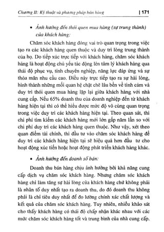 Chưc/ng II: Kỹ thuật và pluMig pháp bán hàng I 171
٠Ảnh hưởng đến thói quen mua hàng (sự trung thành)
của khách hàng:
Chăm sóc khách hàng đóng vai trò quan trọng trong việc
tạo ra các khách hàng quen thuộc và duy trì lòng trung thành
của họ. Do tiếp xúc trực tiếp với khách hàng, chăm sóc khách
hàng là hoạt động chủ yếu tác động lên tâm lý khách hàng qua
thái độ phục vụ, tính chuyên nghiệp, nâng lực đáp ứng và sự
thỏa mãn nhu cầu cao. Điều này trực tiếp tạo ra sự hài lòng,
hình thành những mối quan hệ chặt chẽ lâu bền về tình cảm và
duy trì thói quen mua hàng lặp lại giữa khách hàng với nhà
cung cấp. Nếu 65% doanh thu của doanh nghiệp đến từ khách
hàng hiện tại thì có thể hiểu được mức độ vô cùng quan trọng
trong việc duy trì các khách hàng hiện tại. Theo quan sát, thì
chi phí tìm kiếm các khách hàng mới lớn gấp năm lần so với
chi phí duy trì các khách hàng quen thuộc. Như vậy, xét theo
quan điểm tài chính, thì đầu tư vào chăm sóc khách hàng để
duy trì các khách hàng hiện tại sẽ hiệu quả hơn đầu tư cho
hoạt động xúc tiến hoặc hoạt động phát triển khách hàng khác.
٠Ảnh hưởng đến doanh số bán:
Doanh thu bán hàng chịu ảnh hưởng bởi khả năng cung
cấp dịch vụ chăm sóc khách hàng. Nhưng chăm sóc khách
hàng chỉ làm tăng sự hài lòng của khách hàng chứ không phải
là nhân tố duy nhất tạo ra doanh thu, do đó doanh thu không
phải là chỉ tiêu duy nhất để đo lường chính xác chất lượng và
kết quả của chăm sóc khách hàng. Tuy nhiên, nhiều khảo sát
cho thấy khách hàng có thái độ chấp nhận khác nhau với các
mức chăm sóc khách hàng tốt và trung bình của nhà cung cấp.
 