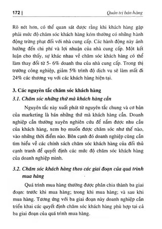 172 Quán trị bón hàng
Rõ nét hơn, có thể quan sát đưỢc rằng khi khách hàng gặp
phải mức độ chăm sóc khách hàng kém thường có những hành
động trừng phạt đối vổi nhà cung cấp. Các hành động này ảnh
hưởng đến chi phí và lợi nhuận của nhà cung cấp. Một kết
luận cho thấy, sự khác nhau về chăm sóc khách hàng có thể
làm thay đổi từ 5- 6% doanh thu của nhà cung cấp. Trong thị
trường công nghiệp, giảm 5% trình độ dịch vụ sẽ làm mất đi
24% các thương vụ với các khách hàng hiện tại.
3. Các nguyên tăc chăm sóc khách hàng
3.1. Chăm sóc những thứ mà khách hàng cần
Nguyên tắc này xuất phát từ nguyên tắc chung và cơ bản
của marketing là bán những thứ mà khách hàng cần. Doanh
nghiệp cần thường xuyên nghiên cứu để nắm đưỢc nhu cầu
của khách hàng, xem họ muốn được chăm sóc như thế nào,
vào những thời điểm nào. Bên cạnh đó doanh nghiệp cũng cần
tìm hiểu về các chính sách chăm sóc khách hàng của đối thủ
cạnh tranh để quyết định các mức độ chăm sóc khách hàng
của doanh nghiệp mình.
3.2. Chăm sóc khách hàng theo các giai đoạn của quá trình
mua hàng
Quá trình mua hàng thường đưỢc phân chia thành ba giai
đoạn: trước khi mua hàng; trong khi mua hàng; và sau khi
mua hàng. Tương ứng với ba giai đoạn này doanh nghiệp cần
triển khai các quyết định chăm sóc khách hàng phù hỢp tại cả
ba giai đoạn của quá trình mua hàng.
 