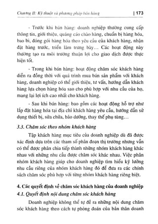Clnừfiig II: Kv thuật và plnừ/n^ pbÚỊ)
hán hảng I 173
- Trước khi bán hàng: doanh nghiệp thường cung cấp
thông tin, giới thiệu, quảng cáo chào hàng, chuẩn bị hàng hóa,
bao bì, đóng gói hàng hóa theo yêu cầu của khách hàng, nhận
đặt hàng trước, triển lãm trưng bày... Các hoạt động này
thường tạo ra môi trường thuận lợi cho giao dịch được thực
hiện tốt.
- Trong khi bán hàng: hoạt động chăm sóc khách hàng
diễn ra đồng thời với quá trình mua bán sản phẩm với khách
hàng, doanh nghiệp có thể giới thiệu, tư vấn, hướng dẫn khách
hàng lựa chọn hàng hóa sao cho phù hỢp với nhu cầu của họ,
mang lại lợi ích cao nhất cho khách hàng.
- Sau khi bán hàng: bao gồm các hoạt động hỗ trỢ như
lắp đặt hàng hóa tại địa chỉ khách hàng yêu cầu, hướng dẫn sử
dụng thiết bị, sửa chữa, bảo dưỡng, thay thế phụ tùng...
3.3. Chăm sóc theo nhóm khách hàng
Tập khách hàng mục tiêu của doanh nghiệp dù đã được
xác định dựa trên các tham số phân đoạn thị trường nhưng vẫn
có thể đưỢc phân chia tiếp thành những nhóm khách hàng khác
nhau với những nhu cầu được chăm sóc khác nhau. Việc phân
nhóm khách hàng giúp cho doanh nghiệp tìm hiểu kỹ lưõng
nhu cầu riêng của nhóm khách hàng đó để đưa ra các chính
sách chăm sóc phù hỢp với từng nhóm khách hàng riêng biệt.
4. Các quyết định về chăm sóc khách hàng của doanh nghiệp
4.1. Quyết định nội dung chăm sóc khách hàng
Doanh nghiệp không thể tự đề ra những nội dung chăm
sóc khách hàng theo cách tự phỏng đoán của bản thân doanh
 