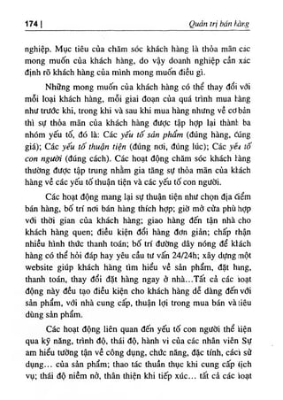 ‫ا‬
174 Quan tri bốn v۵ r٠g
ngh‫؛‬ệp. Mục tỉêu của chăm sóc khách hàng là thỏa mẫn các
mong muốn của khách hàng, do vậy doanh nghiệp cần xác
dinh rO khdch hàng của minh mong muốn diều gl.
Những mong muốn của khách hàng có thể thay dổi vổi
mỗi loại khách hàng, mỗi giai đoạn của quá trinh mua l.àng
như trước khi, trong khi và sau khi mua hàng nhưng về cơ bần
thl sự thỏa mãn của khách hàng dược tập hỢp lại thành ba
nhOm yếu tố, dó là: Các yếu tố sản phẩm (dUng hàng, ổúng
giá); Các yếu tố thuận tỉện (dUng nơi, dUng lUc); Các yêi tố
con người (dUng cách). Các hoạt dộng chăm sóc khách hàng
thường dưỢc tập tnmg nhằm gia tăng sự thỏa mãn của khách
hàng về các yếu tố thuận tiện và các yếu tố con người.
Các hoạt dộng mang lại sự thuận tiện như chọn dịa âểm
bán hàng, bố tri nơi bán hàng thích hỢp; giờ mơ cửa phù hỢp
với thời gian của khách hàng; giao hàng dến tận nhà cho
khách h n g quen; diều kiện dổi hàng dơn giàn; chấp rhận
nhiều hlnh thức thanh toán; bố tri dường dây nOng dể kl.ách
hàng có thể hỏi dáp hay yêu cầu tư vấn 24/24h; xây dựng một
website giUp khách hàng tim hiểu về sàn phẩm, dặt hing,
thanh toán, thay dổi dặt hàng ngay ơ nhà...Tất cả các ĩoạt
dộng này dều tạo diều kiện cho khách hàng dễ dàng dếnvơi
sàn phẩm, với nhà cung cấp, thuận lợi trong mua bán và tiêu
dUng sàn phẩm.
Các hoạt dộng liên quan dến yếu tố con người thể iỉện
qua kỹ nâng, trinh độ, thái độ, hành vi của các nhân viên Sự
am hiểu tường tận về công dụng, chức nâng, dặc tinh, cáci sử
dụng... của sàn phẩm; thao tác thuần thục khi cung cấp lịch
vụ; thái độ niềm nở, thân thiện khi tiếp xúc... tất cà các loạt
 