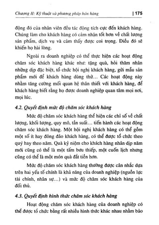 Chương //; Kỹ thuật và phương pháp bán hàng I 175
động đó của nhân viên đều tác động tích cực đến khách hàng.
Chúng làm cho khách hàng có cảm nhận tốt hơn về chất lượng
sản phẩm, dịch vụ và cảm thấy đưỢc coi trọng. Điều đó sẽ
khiến họ hài lòng.
Ngoài ra doanh nghiệp có thể thực hiện các hoạt động
chăm sóc khách hàng khác như: tặng quà, hỏi thăm nhân
những dịp đặc biệt, tổ chức hội nghị khách hàng, gửi mẫu sản
phẩm mới để khách hàng dùng thử... Các hoạt động này
nhằm tăng cường mối quan hệ thân thiết với khách hàng, để
khách hàng biết rằng họ được doanh nghiệp quan tâm mọi nơi,
mọi lúc.
4.2. Quyết định mức độ chăm sóc khách hàng
Mức độ chăm sóc khách hàng thể hiện các chỉ số về chất
lượng, khối lượng, quy mô, tần suất... tiến hành các hoạt động
chăm sóc khách hàng. Một hội nghị khách hàng có thể gồm
một số ít hay đông đảo khách hàng, có thể được tổ chức theo
quý hay theo năm. Quà kỷ niệm cho khách hàng nhân dịp năm
mđi cũng có thể là một tấm bưu thiếp, một cuốn lịch nhưng
cũng có thể là một món quà đắt tiền hơn.
Mức độ chăm sóc khách hàng thường được cân nhắc dựa
trên hai yếu tố chính là khả năng của doanh nghiệp (nguồn lực
tài chính, nhân sự...) và mức độ chăm sóc khách hàng của
đối thủ.
4.3. Quyết định hình thức chăm sóc khách hàng
Hoạt động chăm sóc kháph hàng của doanh nghiệp có
thể được tổ chức bằng rất nhiều hình thức khác nhau nhằm bảo
 