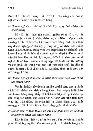 176 Quan tri bán hang
đảm phù hợp V
Ớ
I mạng lưới tổ 'chức, khả năng của doanh
nghiệp và thuận tiện cho khách hàng.
a١Doanh nghiệp có thể tụ tổ chức lấ
"
!ỹ mạng lưới chdm sóc
khách hàng
Dây là hlnh thức mà doanh nghiệp sẽ tự tổ chức lấy
phương tiện, cơ sở vật chất, nhân lực, dịa điểm... Vạch ra các
chương trinh, kế hoạch chăm sóc khách hàng. Với hlnh thức
này doanh nghiệp sẽ chủ dộng trong công tác chăm sóc khách
hàng và nhanh nhạy trong việc thu thập thông tin phản hồi của
khách hàng. ffinh thức này doanh nghiệp sẽ phải dầu tư cơ sỡ
vật chất ban dầu, tổ chức lực lượng... Nếu khả nâng của doanh
nghiệp là có hạn hoặc doanh nghiệp mới bước vào thỊ trường
và còn phài tập tning vào các lĩnh vực then chốt thl việc tổ
chức lấy mạng lưới chăm sóc khách hàng theo hình thức này
sẽ không phù hợp.
b) Doanh nghiệp thuê cdc tổ chức khác thực hiện việc chdm
sóc khdch hang
Với hình thức này doanh nghiệp có thể sáng tạo ra nhiều
cách thức chăm sóc khách hàng khác nhau, mạng lưới chầm
sOc khách hàng rộng khắp và tiết kiệm dưỢc chi phi nhân lực
cho công tác chăm sóc khách hàng. Song với hình thức này,
việc thu thập thông tin phàn hồi từ khách hàng qua nhiêu
tntng gian, độ chinh xác và nhanh nhạy, giảm di rất nhiều.
c) Doanh nghiệp thoả thuận với cấc nhà phân phối để họ đảm
nhiệm việc chăm sóc khách hàng
Đây là hình thức có rất nhiều ưu điểm bởi các nhà phân
phối là những người hiểu rõ sản phẩm và khách hàng cảa
 