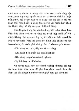 Cìuỉctng II: Kỹ thuật và pliươní> pháp bán hànịỊị 177
mình nên họ thuận lợi trong việc chămi sóc khách hàng, tận
dụng, phát huy đưỢc nguồn nhân lực, cơ sở vật chất kỹ thuật.
Đồng thời, nếu doanh nghiệp có mạng hưới các đại lý các nhà
phân phối rộng khắp thì cũng đồng nghĩa với mạng lưới chăm
sóc khách hàng, sẽ tiếp xúc gần với khác:h hàng.
Vấn đề quan trọng đối với doanh nghiệp là lựa chọn được
hình thức chăm sóc khách hàng nào thích hợp nhất đối vổi
mình. Không phải lúc nào cũng duy trì m،ột hình thức là có hiệu
quả và hay nhất. Việc lựa chọn một hình thức chăm sóc nào
đó có nhiều yếu tô chi phối nhưng căm cứ vào các yếu tố sau:
- Khả năng bao quát, tiếp xúc khách hàng.
- Khả năng điều khiển của doanh nghiệp.
- Khả năng chi phí của doanh nghiệp.
٠
Sự linh hoạt của hình thức.
Xu hướng ngày nay, các doanh nghiệp thường kết hợp
các hình thức khác nhau để phát huy điểm mạnh, hạn chế
điểm yếu của từng hình thức và mang lạẳ hiệu quả cao nhất.
 